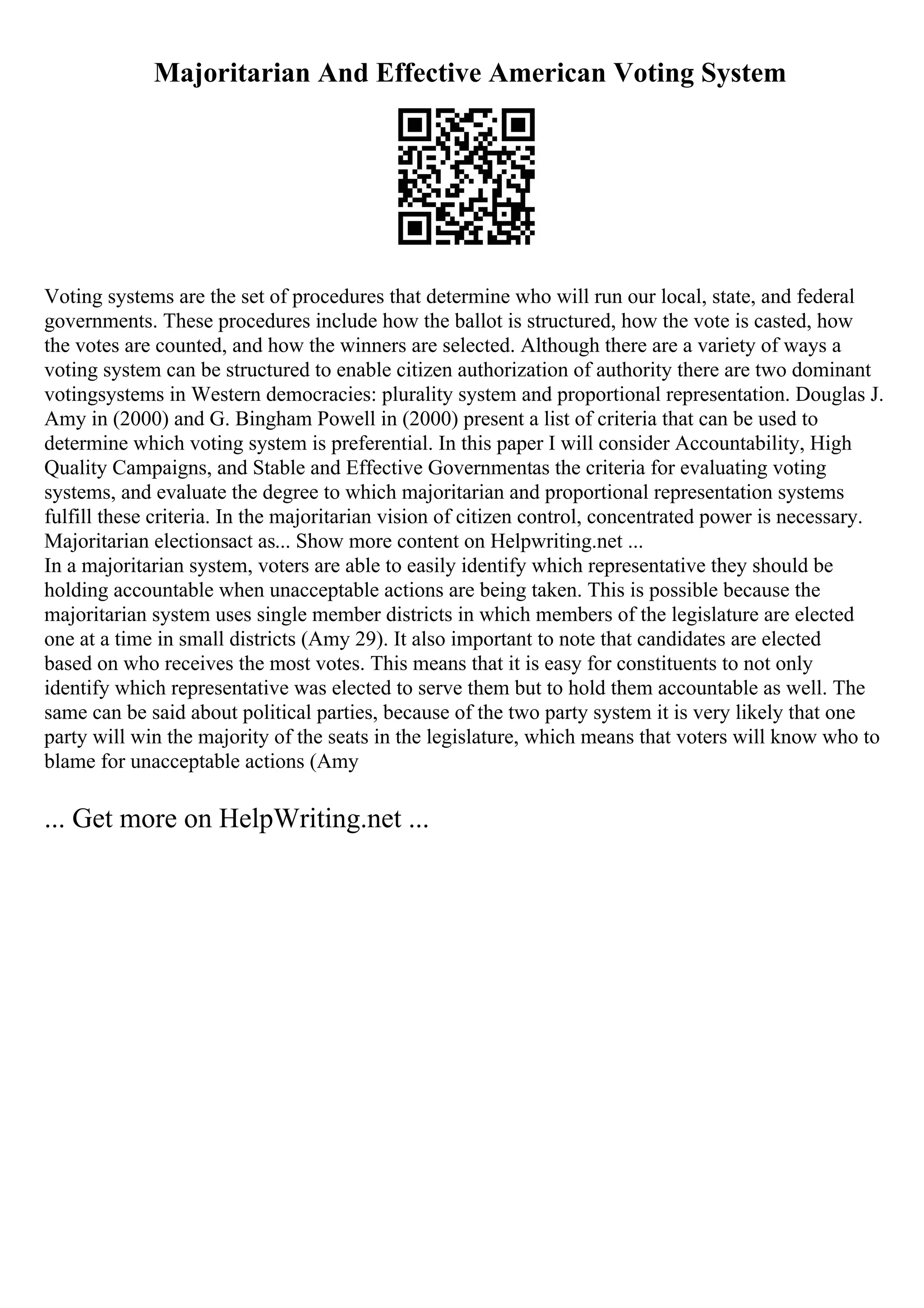 Majoritarian And Effective American Voting System
Voting systems are the set of procedures that determine who will run our local, state, and federal
governments. These procedures include how the ballot is structured, how the vote is casted, how
the votes are counted, and how the winners are selected. Although there are a variety of ways a
voting system can be structured to enable citizen authorization of authority there are two dominant
votingsystems in Western democracies: plurality system and proportional representation. Douglas J.
Amy in (2000) and G. Bingham Powell in (2000) present a list of criteria that can be used to
determine which voting system is preferential. In this paper I will consider Accountability, High
Quality Campaigns, and Stable and Effective Governmentas the criteria for evaluating voting
systems, and evaluate the degree to which majoritarian and proportional representation systems
fulfill these criteria. In the majoritarian vision of citizen control, concentrated power is necessary.
Majoritarian electionsact as... Show more content on Helpwriting.net ...
In a majoritarian system, voters are able to easily identify which representative they should be
holding accountable when unacceptable actions are being taken. This is possible because the
majoritarian system uses single member districts in which members of the legislature are elected
one at a time in small districts (Amy 29). It also important to note that candidates are elected
based on who receives the most votes. This means that it is easy for constituents to not only
identify which representative was elected to serve them but to hold them accountable as well. The
same can be said about political parties, because of the two party system it is very likely that one
party will win the majority of the seats in the legislature, which means that voters will know who to
blame for unacceptable actions (Amy
... Get more on HelpWriting.net ...
 