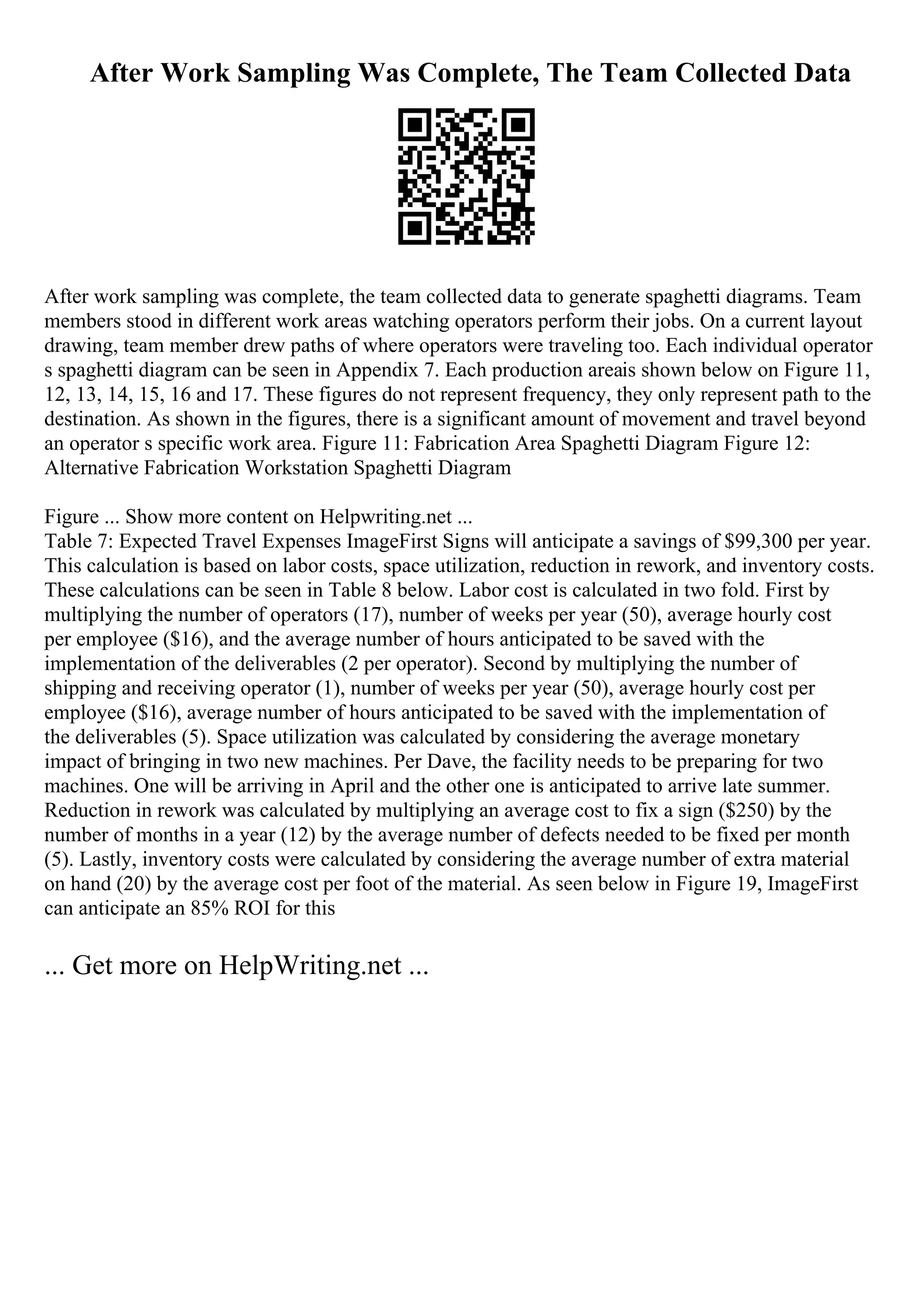 After Work Sampling Was Complete, The Team Collected Data
After work sampling was complete, the team collected data to generate spaghetti diagrams. Team
members stood in different work areas watching operators perform their jobs. On a current layout
drawing, team member drew paths of where operators were traveling too. Each individual operator
s spaghetti diagram can be seen in Appendix 7. Each production areais shown below on Figure 11,
12, 13, 14, 15, 16 and 17. These figures do not represent frequency, they only represent path to the
destination. As shown in the figures, there is a significant amount of movement and travel beyond
an operator s specific work area. Figure 11: Fabrication Area Spaghetti Diagram Figure 12:
Alternative Fabrication Workstation Spaghetti Diagram
Figure ... Show more content on Helpwriting.net ...
Table 7: Expected Travel Expenses ImageFirst Signs will anticipate a savings of $99,300 per year.
This calculation is based on labor costs, space utilization, reduction in rework, and inventory costs.
These calculations can be seen in Table 8 below. Labor cost is calculated in two fold. First by
multiplying the number of operators (17), number of weeks per year (50), average hourly cost
per employee ($16), and the average number of hours anticipated to be saved with the
implementation of the deliverables (2 per operator). Second by multiplying the number of
shipping and receiving operator (1), number of weeks per year (50), average hourly cost per
employee ($16), average number of hours anticipated to be saved with the implementation of
the deliverables (5). Space utilization was calculated by considering the average monetary
impact of bringing in two new machines. Per Dave, the facility needs to be preparing for two
machines. One will be arriving in April and the other one is anticipated to arrive late summer.
Reduction in rework was calculated by multiplying an average cost to fix a sign ($250) by the
number of months in a year (12) by the average number of defects needed to be fixed per month
(5). Lastly, inventory costs were calculated by considering the average number of extra material
on hand (20) by the average cost per foot of the material. As seen below in Figure 19, ImageFirst
can anticipate an 85% ROI for this
... Get more on HelpWriting.net ...
 