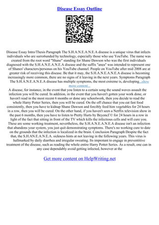Disease Essay Outline
Disease Essay Intro/Thesis Paragraph The S.H.A.N.E.A.N.E.A disease is a unique virus that infects
individuals who are surro6unded by technology, especially those who use YouTube. The name was
created from the root word "Shane" standing for Shane Dawson who was the first individuals
diagnosed with the S.H.A.N.E.A.N.E.A disease and the suffix "anea" was intended to represent one
of Shanes' characters/personas on his YouTube channel. People on YouTube after mid 2008 are at
greater risk of receiving this disease. Be that it may, the S.H.A.N.E.A.N.E.A disease is becoming
increasingly more common, there are no signs of it leaving in the next years. Symptoms Paragraph
The S.H.A.N.E.A.N.E.A disease has multiple symptoms, the most extreme is, developing...show
more content...
A disease, for instance, in the event that you listen to a certain song the sound waves assault the
infection you will be cured. In addition, in the event that you haven't gotten your work done, or
haven't read in the most recent 6 months or done any schoolwork, then you decide to read the
whole Harry Potter Series, then you will be cured. On the off chance that you eat fast food
consistently, then you have to kidnap Shane Dawson and forcibly feed him vegetables for 24 hours
in a row, then you will be cured. On the other hand, if you haven't seen a Netflix television show in
the past 6 months, then you have to listen to Pretty Hurts by BeyoncГ© for 24 hours in a row in
light of the fact that sitting in front of the TV which kills the infectious cells and will cure you.
These are some working treatment, nevertheless, the S.H.A.N.E.A.N.E.A disease isn't an infection
that abandons your system, you just quit demonstrating symptoms. There's no working cure to date
on the grounds that the infection is localized in the brain. Conclusion Paragraph Despite the fact
that, the S.H.AN.E.A.N.E.A. sickness hints at not leaving in the following years. This virus is
hallmarked by daily diarrhea and irregular sweating. Its improtant to engage in preventitive
treatment of the disease, such as reading the whole entire Harry Potter Series. As a result, one can in
any case dependably avoid getting infected, however at the
Get more content on HelpWriting.net
 