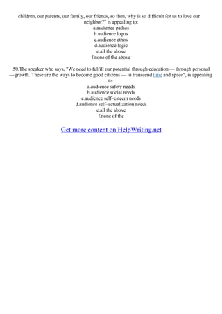 children, our parents, our family, our friends, so then, why is so difficult for us to love our
neighbor?" is appealing to:
a.audience pathos
b.audience logos
c.audience ethos
d.audience logic
e.all the above
f.none of the above
50.The speaker who says, "We need to fulfill our potential through education –– through personal
––growth. These are the ways to become good citizens –– to transcend time and space", is appealing
to:
a.audience safety needs
b.audience social needs
c.audience self–esteem needs
d.audience self–actualization needs
e.all the above
f.none of the
Get more content on HelpWriting.net
 
