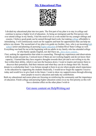 My Educational Plan
I divided my educational plan into two parts. The first part of my plan is to stay in college and
continue to pursue a higher level of education. As being an immigrant and the first person who
ever attend college in my family, I feel the need of act as a role model for my younger siblings and
cousins. I believe good grade can be earned through hard work, but making college affordable is
intimidating. I will continuously reach out for supports and hunt for opportunities that can help me
achieve my dream. The second part of my plan is to guide my brother, Joey, who is an incominghigh
school senior and planning on pursuing higher education at Indian River State College as well.
Everything was hard for me at the beginning with no adults in my family who has attended college
or who barely speaks English, nor did I have an...show more content...
First, seeking for opportunities that relate to counseling. Through my experiences and observations
with the people around me, I noticed most of them are not working happily and do not know their
capacity. I learned that they have negative thoughts towards their job and is not willing to try the
best within their ability, which it can turn the business down. I want to inspire and mentor them to
discover their potentials, find their interests and what they can do to change their life. Second,
donate to a scholarship fund. I was fortune enough to born in an era where people attach importance
to the education by supporting the students financially. I would never forget the supports I receive
today and would love to give back in the future. I want to show my supportiveness through allowing
more people to receive education and make my contribution.
Both my educational and career plans are focusing on reinforcing the community and the importance
of education. Finish college and pursuing higher education comes in as my first priority as this will
have a domino effect on the other plans I wish to
Get more content on HelpWriting.net
 