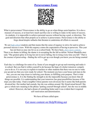 Perseverance Essay
What is perseverance? Perseverance is the ability to go on when things seem hopeless. It is also a
measure of success, or at least how much sacrifice one is willing to make in the name of success.
As students, it is impossible to achieve personal success without having a goal, or direction. The
goal and direction that often propels us to achieve is perseverance. Perseverance is the ability to
forge ahead despite setbacks that threaten to undermine all efforts to succeed.
We are high school students and that means that the sense of urgency to strive for and to achieve
personal success is now. With this urgency comes the expectation of having to persevere. This year
has not been as easy one for us as a school body. We have been...show more content...
There is no shame in falling; the shame is in accepting the the fall as defeat. Nelson Mandella once
said, "The greatest glory in living lies not in never falling, but in rising every time you fall." That is
the essence of persevering––finding the will to get up even though you know you are being counted
out.
Each day is a challenge for some of us. Some of you struggle to get up each morning and make it
to school. But you find it within yourself to do because the hope of a better tomorrow compels
you to do so. It is not easy to explain to teachers or other students that there was no one to wake
you up and see that you were ready for school. The moment you leave your house and step on the
bus, you are one step closer to realizing your dream, to fulfilling your purpose. That is what
perseverance is. It is the finding the strength to do the impossible because you know that all
things are possible. It is understanding that your tomorrow has great possibilities because of the
steps you take today. I had a neighbor whose parents were divorced, but it seems like both parents
divorced her. Her mother had custody, but she was seldom around. My friend raised herself. She
gave a whole new meaning to the phrase "putting yourself through school", but she was in middle
school. However, she had a dream of something better and it was evident that it required
self–motivation and determination.
We have all been called upon
Get more content on HelpWriting.net
 