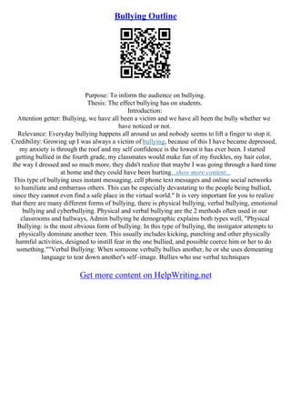 Bullying Outline
Purpose: To inform the audience on bullying.
Thesis: The effect bullying has on students.
Introduction:
Attention getter: Bullying, we have all been a victim and we have all been the bully whether we
have noticed or not.
Relevance: Everyday bullying happens all around us and nobody seems to lift a finger to stop it.
Credibility: Growing up I was always a victim of bullying, because of this I have became depressed,
my anxiety is through the roof and my self confidence is the lowest it has ever been. I started
getting bullied in the fourth grade, my classmates would make fun of my freckles, my hair color,
the way I dressed and so much more, they didn't realize that maybe I was going through a hard time
at home and they could have been hurting...show more content...
This type of bullying uses instant messaging, cell phone text messages and online social networks
to humiliate and embarrass others. This can be especially devastating to the people being bullied,
since they cannot even find a safe place in the virtual world." It is very important for you to realize
that there are many different forms of bullying, there is physical bullying, verbal bullying, emotional
bullying and cyberbullying. Physical and verbal bullying are the 2 methods often used in our
classrooms and hallways, Admin bullying be demographic explains both types well, "Physical
Bullying: is the most obvious form of bullying. In this type of bullying, the instigator attempts to
physically dominate another teen. This usually includes kicking, punching and other physically
harmful activities, designed to instill fear in the one bullied, and possible coerce him or her to do
something.""Verbal Bullying: When someone verbally bullies another, he or she uses demeaning
language to tear down another's self–image. Bullies who use verbal techniques
Get more content on HelpWriting.net
 
