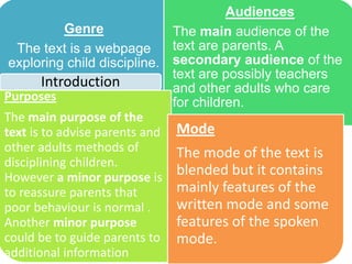 Genre
The text is a webpage
exploring child discipline.
Audiences
The main audience of the
text are parents. A
secondary audience of the
text are possibly teachers
and other adults who care
for children.Purposes
The main purpose of the
text is to advise parents and
other adults methods of
disciplining children.
However a minor purpose is
to reassure parents that
poor behaviour is normal .
Another minor purpose
could be to guide parents to
additional information
Mode
The mode of the text is
blended but it contains
mainly features of the
written mode and some
features of the spoken
mode.
Introduction
 