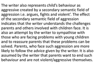 The writer also represents child’s behaviour as
aggressive created by a secondary semantic field of
aggression i.e. argues, fights and violent’. The effect
of the secondary semantic field of aggression
indicates that the writer understands the challenges
parents and others involved with children face. It is
also an attempt by the writer to sympathise with
those who are facing problems with young children
and to reassure parents that these problems can be
solved. Parents, who face such aggression are more
likely to follow the advice given by the writer. It is also
assumed by the writer that parents want to end such
behaviour and are not violent/aggressive themselves.
 