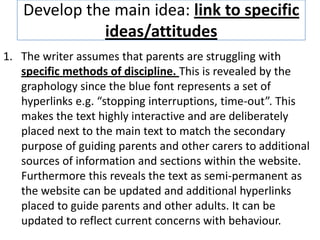 Develop the main idea: link to specific
ideas/attitudes
1. The writer assumes that parents are struggling with
specific methods of discipline. This is revealed by the
graphology since the blue font represents a set of
hyperlinks e.g. “stopping interruptions, time-out”. This
makes the text highly interactive and are deliberately
placed next to the main text to match the secondary
purpose of guiding parents and other carers to additional
sources of information and sections within the website.
Furthermore this reveals the text as semi-permanent as
the website can be updated and additional hyperlinks
placed to guide parents and other adults. It can be
updated to reflect current concerns with behaviour.
 