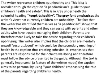 The writer represents children as unhealthy and This idea is
revealed through the caption “a paediatrician's guide to your
children’s health and safety”. This is in grey underneath the
colourful heading “keepkidshealthy”. The grey font emphasises the
writer’s view that currently children are unhealthy . The fact that
the writer has identified themselves as “a paeditrician” shows that
they are knowledgeable and they can assist with parents and other
adults who have trouble managing their children. Parents are
therefore more likely to take the advice regarding their children’s
upbringing. The writer also implies that the children are mentally
unwell “secure…loved” which could be the secondary meaning of
health in the caption thus creating cohesion. It emphasises that
parents are responsible for their child’s wellbeing and therefore
must follow the advice presented in the guide. Although the text is
generally impersonal (a feature of the written mode) the caption
aims to be personal by using “your children” emphasising the role
of the parents regarding children’s health.
 