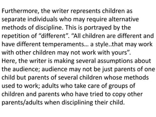 Furthermore, the writer represents children as
separate individuals who may require alternative
methods of discipline. This is portrayed by the
repetition of “different”. “All children are different and
have different temperaments… a style..that may work
with other children may not work with yours”.
Here, the writer is making several assumptions about
the audience; audience may not be just parents of one
child but parents of several children whose methods
used to work; adults who take care of groups of
children and parents who have tried to copy other
parents/adults when disciplining their child.
 