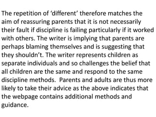 The repetition of ‘different’ therefore matches the
aim of reassuring parents that it is not necessarily
their fault if discipline is failing particularly if it worked
with others. The writer is implying that parents are
perhaps blaming themselves and is suggesting that
they shouldn’t. The writer represents children as
separate individuals and so challenges the belief that
all children are the same and respond to the same
discipline methods. Parents and adults are thus more
likely to take their advice as the above indicates that
the webpage contains additional methods and
guidance.
 