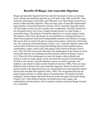 Benefits Of Biogas And Anaerobic Digestion
Biogas and anaerobic digestion has been used for thousands of years as an energy
source. Biogas and anaerobic digestion go as far back as the 10th century BC, when
Assyrians used biogas to heat bath water (Meynell, n.d.). Most biogas comes from a
process called anaerobic digestion. There are many types of anaerobic digestionand
many benefits of anaerobic digestion (Articles, 2012). Anaerobic digestion started
off with simple systems, but got a greater more complicated. Anaerobic digestion is
not commonly known, but it uses a simple biologic process to create biogas, a
renewable energy. The purpose of anaerobic digestion is to convert organic matter,
like liquid or solid waste, into biogas. Its main definition is a biological process in
which microorganisms break down biodegradable material in the absence of oxygen.
The wastes that are used in this process ranges from manure, wastewater, food waste,
fats, oils, and grease (American Biogas Council, n.d.). Anaerobic digestion starts with
various kinds of bacteria converting and breaking down certain nutrients such as
carbohydrates, sugars, amino acids, and organic acids (American Biogas Council,
n.d.). After all of the conversions take place, the methanogens in the manure or waste
convert the leftovers into methaneand carbon dioxide (American Biogas Council,
n.d.). When all of the methanogens are used, the biogas is then collected and
stored in a tank for usage. Biogas can be converted into energy by burning biogas
for heat in one s house, using the methane to power an electric generator, and
methane is also flared to reduce carbon footprint (Construct, 2008). There are many
different kinds of bacteria that cause anaerobic digestion. Almost 70 percent of all
bacteria found in the digestion process are encapsulated cocci and irregularly shaped
bacteria that resemble fiber digesters (Akin, 1980). The encapsulated bacteria are
much stronger and have a smaller chance of neutralization. The bacteria are both
acidogenic, and acetogenic that break down the acids and sugars (American Biogas
Council, n.d.). These kinds of bacteria will break down acids, sugars, and
carbohydrates, but the bacteria will not produce methane (American Biogas Council,
n.d.). Anaerobic
 