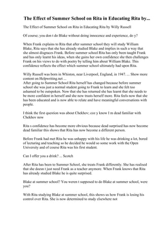 The Effect of Summer School on Rita in Educating Rita by...
The Effect of Summer School on Rita in Educating Rita by Willy Russell
Of course; you don t do Blake without doing innocence and experience, do y?
When Frank explains to Rita that after summer school they will study William
Blake, Rita says that she has already studied Blake and implies in such a way that
she almost disgraces Frank. Before summer school Rita has only been taught Frank
and has only learnt his ideas, when she gains her own confidence she then challenges
Frank on his views to do with poetry by telling him about William Blake. This
confidence reflects the effect which summer school ultimately had upon Rita.
Willy Russell was born in Whiston, near Liverpool, England, in 1947. ... Show more
content on Helpwriting.net ...
After going to Summer School Rita herself has changed because before summer
school she was just a normal student going to Frank to learn and she felt too
ashamed to be outspoken. Now that she has returned she has learnt that she needs to
be more confident in herself and she now trusts herself more. Rita feels now that she
has been educated and is now able to relate and have meaningful conversations with
people.
I think the first question was about Chekhov; coz y know I m dead familiar with
Chekhov now
Rita s confidence has become more obvious because dead surprised has now become
dead familiar this shows that Rita has now become a different person.
Before Frank had met Rita he was unhappy with his life he was drinking a lot, bored
of lecturing and teaching so he decided he would so some work with the Open
University and of course Rita was his first student.
Can I offer you a drink? ... Scotch
After Rita has been to Summer School, she treats Frank differently. She has realised
that she doesn t just need Frank as a teacher anymore. When Frank knows that Rita
has already studied Blake he is quite surprised.
Blake at summer school? You weren t supposed to do Blake at summer school, were
you?
With Rita studying Blake at summer school, this shows us how Frank is losing his
control over Rita. She is now determined to study elsewhere not
 