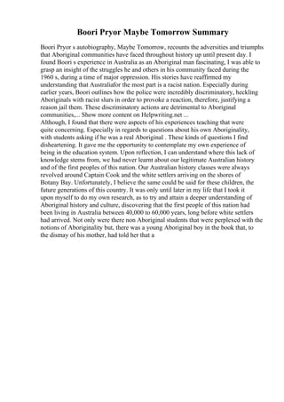 Boori Pryor Maybe Tomorrow Summary
Boori Pryor s autobiography, Maybe Tomorrow, recounts the adversities and triumphs
that Aboriginal communities have faced throughout history up until present day. I
found Boori s experience in Australia as an Aboriginal man fascinating, I was able to
grasp an insight of the struggles he and others in his community faced during the
1960 s, during a time of major oppression. His stories have reaffirmed my
understanding that Australiafor the most part is a racist nation. Especially during
earlier years, Boori outlines how the police were incredibly discriminatory, heckling
Aboriginals with racist slurs in order to provoke a reaction, therefore, justifying a
reason jail them. These discriminatory actions are detrimental to Aboriginal
communities,... Show more content on Helpwriting.net ...
Although, I found that there were aspects of his experiences teaching that were
quite concerning. Especially in regards to questions about his own Aboriginality,
with students asking if he was a real Aboriginal . These kinds of questions I find
disheartening. It gave me the opportunity to contemplate my own experience of
being in the education system. Upon reflection, I can understand where this lack of
knowledge stems from, we had never learnt about our legitimate Australian history
and of the first peoples of this nation. Our Australian history classes were always
revolved around Captain Cook and the white settlers arriving on the shores of
Botany Bay. Unfortunately, I believe the same could be said for these children, the
future generations of this country. It was only until later in my life that I took it
upon myself to do my own research, as to try and attain a deeper understanding of
Aboriginal history and culture, discovering that the first people of this nation had
been living in Australia between 40,000 to 60,000 years, long before white settlers
had arrived. Not only were there non Aboriginal students that were perplexed with the
notions of Aboriginality but, there was a young Aboriginal boy in the book that, to
the dismay of his mother, had told her that a
 