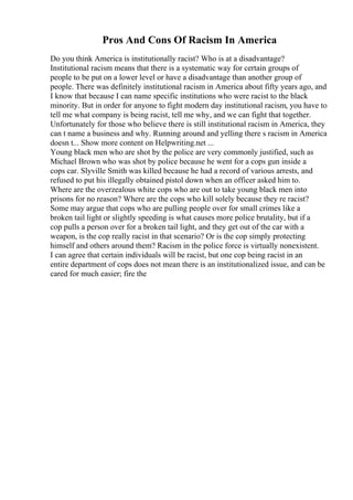 Pros And Cons Of Racism In America
Do you think America is institutionally racist? Who is at a disadvantage?
Institutional racism means that there is a systematic way for certain groups of
people to be put on a lower level or have a disadvantage than another group of
people. There was definitely institutional racism in America about fifty years ago, and
I know that because I can name specific institutions who were racist to the black
minority. But in order for anyone to fight modern day institutional racism, you have to
tell me what company is being racist, tell me why, and we can fight that together.
Unfortunately for those who believe there is still institutional racism in America, they
can t name a business and why. Running around and yelling there s racism in America
doesn t... Show more content on Helpwriting.net ...
Young black men who are shot by the police are very commonly justified, such as
Michael Brown who was shot by police because he went for a cops gun inside a
cops car. Slyville Smith was killed because he had a record of various arrests, and
refused to put his illegally obtained pistol down when an officer asked him to.
Where are the overzealous white cops who are out to take young black men into
prisons for no reason? Where are the cops who kill solely because they re racist?
Some may argue that cops who are pulling people over for small crimes like a
broken tail light or slightly speeding is what causes more police brutality, but if a
cop pulls a person over for a broken tail light, and they get out of the car with a
weapon, is the cop really racist in that scenario? Or is the cop simply protecting
himself and others around them? Racism in the police force is virtually nonexistent.
I can agree that certain individuals will be racist, but one cop being racist in an
entire department of cops does not mean there is an institutionalized issue, and can be
cared for much easier; fire the
 