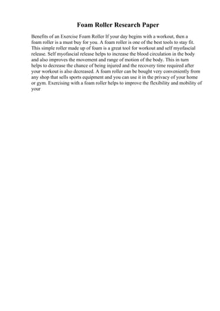 Foam Roller Research Paper
Benefits of an Exercise Foam Roller If your day begins with a workout, then a
foam roller is a must buy for you. A foam roller is one of the best tools to stay fit.
This simple roller made up of foam is a great tool for workout and self myofascial
release. Self myofascial release helps to increase the blood circulation in the body
and also improves the movement and range of motion of the body. This in turn
helps to decrease the chance of being injured and the recovery time required after
your workout is also decreased. A foam roller can be bought very conveniently from
any shop that sells sports equipment and you can use it in the privacy of your home
or gym. Exercising with a foam roller helps to improve the flexibility and mobility of
your
 