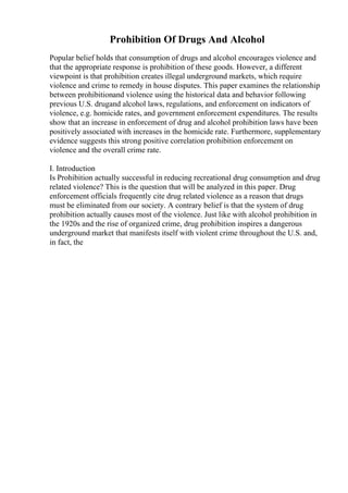 Prohibition Of Drugs And Alcohol
Popular belief holds that consumption of drugs and alcohol encourages violence and
that the appropriate response is prohibition of these goods. However, a different
viewpoint is that prohibition creates illegal underground markets, which require
violence and crime to remedy in house disputes. This paper examines the relationship
between prohibitionand violence using the historical data and behavior following
previous U.S. drugand alcohol laws, regulations, and enforcement on indicators of
violence, e.g. homicide rates, and government enforcement expenditures. The results
show that an increase in enforcement of drug and alcohol prohibition laws have been
positively associated with increases in the homicide rate. Furthermore, supplementary
evidence suggests this strong positive correlation prohibition enforcement on
violence and the overall crime rate.
I. Introduction
Is Prohibition actually successful in reducing recreational drug consumption and drug
related violence? This is the question that will be analyzed in this paper. Drug
enforcement officials frequently cite drug related violence as a reason that drugs
must be eliminated from our society. A contrary belief is that the system of drug
prohibition actually causes most of the violence. Just like with alcohol prohibition in
the 1920s and the rise of organized crime, drug prohibition inspires a dangerous
underground market that manifests itself with violent crime throughout the U.S. and,
in fact, the
 