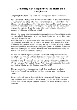 Comparing Kate ChopinвЂ™s The Storm and T.
Coraghessan...
Comparing Kate Chopin s The Storm and T. Coraghessan Boyle s Greasy Lake
Kate Chopin and T. Coraghessan Boyle made excellent use of the elements point of
view, character, and setting in their short stories The Storm and Greasy Lake . Kate
Chopin s characters and events follow the setting the storm. This greatly enhances her
work. Boyle s characters mirror his setting as well a greasy lake. It is amazing how
much greater depth and deeper the insight is for a story when the potentials of
elements of writing are fulfilled and utilized.
Chopin s The Storm is written in third person objective point of view. The narrator is
not involved with the characters in any way, just telling the story as it ... Show more
content on Helpwriting.net ...
The main character of Boyle s story is the nameless narrator. He is more round than
flat, mainly because of the point of view of first person. The reader must of course
get closer to the main character because they become them when they read the story.
The reader sees inside the narrator and through his eyes out at the world around him
because of his thoughts and actions. Boyle develops his main character through the
point of view taken they cannot be separated.
We wore torn up leather jackets, slouched around with toothpicks in our mouths,
sniffed glue and ether and what somebody claimed was cocaine. When we wheeled
our parents whining station wagons out onto the street we left a patch of rubber
half a block long. We drank gin and grape juice, Tango, Thunderbird, and Bali Hai.
We were nineteen. We were bad. We read Andre Gide and struck elaborate poses to
show that we didn t give a shit about anything. (Boyle 129)
This self description of the narrator says it all. He gives a brutal, yet inflated
description of himself and his friends that gives the reader a very round main
character.
The setting in both of these short stories is the essence of their themes. The authors
have drawn characters that parallel their settings. From this, the reader can draw
many conclusions and insights about the themes of the stories. The Storm occurs in
Louisiana
 