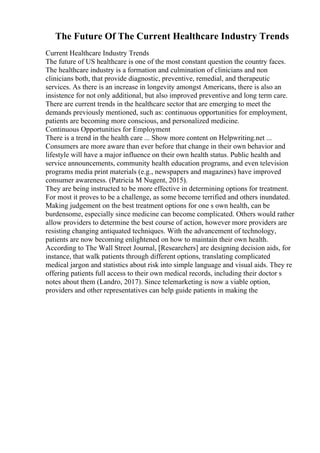 The Future Of The Current Healthcare Industry Trends
Current Healthcare Industry Trends
The future of US healthcare is one of the most constant question the country faces.
The healthcare industry is a formation and culmination of clinicians and non
clinicians both, that provide diagnostic, preventive, remedial, and therapeutic
services. As there is an increase in longevity amongst Americans, there is also an
insistence for not only additional, but also improved preventive and long term care.
There are current trends in the healthcare sector that are emerging to meet the
demands previously mentioned, such as: continuous opportunities for employment,
patients are becoming more conscious, and personalized medicine.
Continuous Opportunities for Employment
There is a trend in the health care ... Show more content on Helpwriting.net ...
Consumers are more aware than ever before that change in their own behavior and
lifestyle will have a major influence on their own health status. Public health and
service announcements, community health education programs, and even television
programs media print materials (e.g., newspapers and magazines) have improved
consumer awareness. (Patricia M Nugent, 2015).
They are being instructed to be more effective in determining options for treatment.
For most it proves to be a challenge, as some become terrified and others inundated.
Making judgement on the best treatment options for one s own health, can be
burdensome, especially since medicine can become complicated. Others would rather
allow providers to determine the best course of action, however more providers are
resisting changing antiquated techniques. With the advancement of technology,
patients are now becoming enlightened on how to maintain their own health.
According to The Wall Street Journal, [Researchers] are designing decision aids, for
instance, that walk patients through different options, translating complicated
medical jargon and statistics about risk into simple language and visual aids. They re
offering patients full access to their own medical records, including their doctor s
notes about them (Landro, 2017). Since telemarketing is now a viable option,
providers and other representatives can help guide patients in making the
 