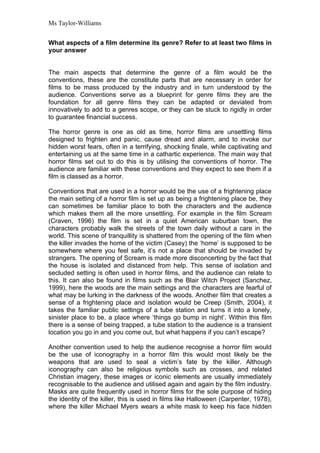 Ms Taylor-Williams


What aspects of a film determine its genre? Refer to at least two films in
your answer


The main aspects that determine the genre of a film would be the
conventions, these are the constitute parts that are necessary in order for
films to be mass produced by the industry and in turn understood by the
audience. Conventions serve as a blueprint for genre films they are the
foundation for all genre films they can be adapted or deviated from
innovatively to add to a genres scope, or they can be stuck to rigidly in order
to guarantee financial success.

The horror genre is one as old as time, horror films are unsettling films
designed to frighten and panic, cause dread and alarm, and to invoke our
hidden worst fears, often in a terrifying, shocking finale, while captivating and
entertaining us at the same time in a cathartic experience. The main way that
horror films set out to do this is by utilising the conventions of horror. The
audience are familiar with these conventions and they expect to see them if a
film is classed as a horror.

Conventions that are used in a horror would be the use of a frightening place
the main setting of a horror film is set up as being a frightening place be, they
can sometimes be familiar place to both the characters and the audience
which makes them all the more unsettling. For example in the film Scream
(Craven, 1996) the film is set in a quiet American suburban town, the
characters probably walk the streets of the town daily without a care in the
world. This scene of tranquillity is shattered from the opening of the film when
the killer invades the home of the victim (Casey) the ‘home’ is supposed to be
somewhere where you feel safe, it’s not a place that should be invaded by
strangers. The opening of Scream is made more disconcerting by the fact that
the house is isolated and distanced from help. This sense of isolation and
secluded setting is often used in horror films, and the audience can relate to
this. It can also be found in films such as the Blair Witch Project (Sanchez,
1999), here the woods are the main settings and the characters are fearful of
what may be lurking in the darkness of the woods. Another film that creates a
sense of a frightening place and isolation would be Creep (Smith, 2004), it
takes the familiar public settings of a tube station and turns it into a lonely,
sinister place to be, a place where ‘things go bump in night’. Within this film
there is a sense of being trapped, a tube station to the audience is a transient
location you go in and you come out, but what happens if you can’t escape?

Another convention used to help the audience recognise a horror film would
be the use of iconography in a horror film this would most likely be the
weapons that are used to seal a victim’s fate by the killer. Although
iconography can also be religious symbols such as crosses, and related
Christian imagery, these images or iconic elements are usually immediately
recognisable to the audience and utilised again and again by the film industry.
Masks are quite frequently used in horror films for the sole purpose of hiding
the identity of the killer, this is used in films like Halloween (Carpenter, 1978),
where the killer Michael Myers wears a white mask to keep his face hidden
 