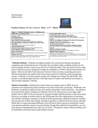 Seth Breedlove
Midterm Exam




Product Chosen: HP Mini-Netbook Price: $279                                    Photo:

Figure 1 - Product Features: Source - Bestbuy.com
Intel® Atom™ processor N270                                             2 high-speed USB 2.0 ports
Features a 533MHz frontside bus, 512KB L2 cache and 1.6GHz              For fast digital video, audio and data transfer.
processor speed.                                                        Built-in high-speed wireless LAN (802.11b/g)
1GB DDR2 memory                                                         So you can easily connect to your local area network or a wireless
For multitasking power.                                                 hotspot.
Note: Optical drive not included                                        Built-in 10/100Base-T Ethernet LAN with RJ-45 connector
Optional external DVD-ROM drive available (not included).               Connects you easily to the Internet.
8.9" LED antiglare widescreen display with 1024 x 600                   Weighs 2.5 lbs. and measures just 1" thin
resolution                                                              For lightweight portability.
For a clear view of your movies and graphics.                           Microsoft Windows XP Home Edition operating system
16GB solid state drive                                                  With Service Pack 3 (SP3) preinstalled for a stable operating
Provides plenty of storage space and fast read/write times.             platform.
Intel® Graphics Media Accelerator 950                                   Software package included
With 128MB total available graphics memory for lush images.             With Microsoft Works, Adobe Acrobat Reader and more.
Built-in HP webcam                                                      ENERGY STAR compliance
Makes it easy to chat with and send video mail to family and friends.   Assures a high standard of energy efficiency.
Memory card slot                                                        Intel, Pentium, Celeron, Centrino, Core, Viiv, Intel Inside and the Intel Inside logo
Supports Secure Digital and MultiMediaCard formats and lets you         are trademarks or registered trademarks of Intel Corporation or its subsidiaries in
                                                                        the United States and other countries.
easily transfer digital photos from your digital camera




 Netbooks Defined: Netbooks are highly portable, low-cost devises that provide general
computing and web-based services. Generally they are light weight, weighing in-between two
and six pounds and have screen sizes from five to thirteen inches. They can easily fit into a large
purse or briefcase and are designed to bridge the portability of a PDA with the functionality of a
laptop. Most use the Intel Atom processor; however there are many competing processors.
Microsoft dominates the market with at least ninety percent of netbooks using its operating
system. Netbooks so far lack optical scanners for reading and writing CDs and DVDs. This
product is considered high-tech due to the high nature of market and technical uncertainty as
well as high competitor volatility.

Market Uncertainty: Netbooks have been a boon in computer sales in 2009; however
consumers are experiencing much confusion over what exactly they are buying. Notebooks and
Netbooks sound almost identical; they look similar and perform similar functions. According to
the research firm Garter, shipment of netbooks will rise by fifty percent to just under eight
million units in 2009. Forty-one percent of customer bought netbooks because of the lower price.
However, according to another study by the NPD group only fifty-eight percent of customers
who initially intending to purchase a notebook before purchasing a netbook instead are satisfied.
Seventy-percent of those that initially intended to purchase a netbook from the start are satisfied.
While that is a large percentage difference, that still leaves thirty percent as unsatisfied. Nearly
sixty-percent netbooks owners surveyed said they bought their netbooks for portability; yet over
sixty-percent responded that they only use it at home. Though how many of those possibly use it
for portability around the house needs further research.
 