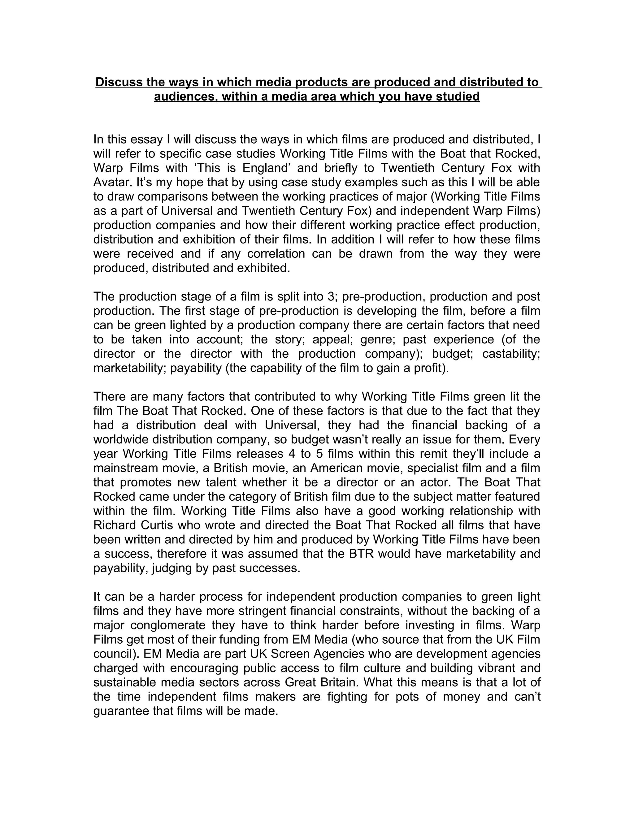 Discuss the ways in which media products are produced and distributed to
         audiences, within a media area which you have studied


In this essay I will discuss the ways in which films are produced and distributed, I
will refer to specific case studies Working Title Films with the Boat that Rocked,
Warp Films with ‘This is England’ and briefly to Twentieth Century Fox with
Avatar. It’s my hope that by using case study examples such as this I will be able
to draw comparisons between the working practices of major (Working Title Films
as a part of Universal and Twentieth Century Fox) and independent Warp Films)
production companies and how their different working practice effect production,
distribution and exhibition of their films. In addition I will refer to how these films
were received and if any correlation can be drawn from the way they were
produced, distributed and exhibited.

The production stage of a film is split into 3; pre-production, production and post
production. The first stage of pre-production is developing the film, before a film
can be green lighted by a production company there are certain factors that need
to be taken into account; the story; appeal; genre; past experience (of the
director or the director with the production company); budget; castability;
marketability; payability (the capability of the film to gain a profit).

There are many factors that contributed to why Working Title Films green lit the
film The Boat That Rocked. One of these factors is that due to the fact that they
had a distribution deal with Universal, they had the financial backing of a
worldwide distribution company, so budget wasn’t really an issue for them. Every
year Working Title Films releases 4 to 5 films within this remit they’ll include a
mainstream movie, a British movie, an American movie, specialist film and a film
that promotes new talent whether it be a director or an actor. The Boat That
Rocked came under the category of British film due to the subject matter featured
within the film. Working Title Films also have a good working relationship with
Richard Curtis who wrote and directed the Boat That Rocked all films that have
been written and directed by him and produced by Working Title Films have been
a success, therefore it was assumed that the BTR would have marketability and
payability, judging by past successes.

It can be a harder process for independent production companies to green light
films and they have more stringent financial constraints, without the backing of a
major conglomerate they have to think harder before investing in films. Warp
Films get most of their funding from EM Media (who source that from the UK Film
council). EM Media are part UK Screen Agencies who are development agencies
charged with encouraging public access to film culture and building vibrant and
sustainable media sectors across Great Britain. What this means is that a lot of
the time independent films makers are fighting for pots of money and can’t
guarantee that films will be made.
 