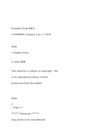 Example Exam Q&A.
LAW00004 Company Law s 2 2018
Slide
1 Sample Exam
© John ORR.
This material is subject to copyright. Not
to be reproduced without written
permission from the author.
Slide
2
- Topic 3 -
*****‘Takeaways’*****
(key points to be remembered)
 