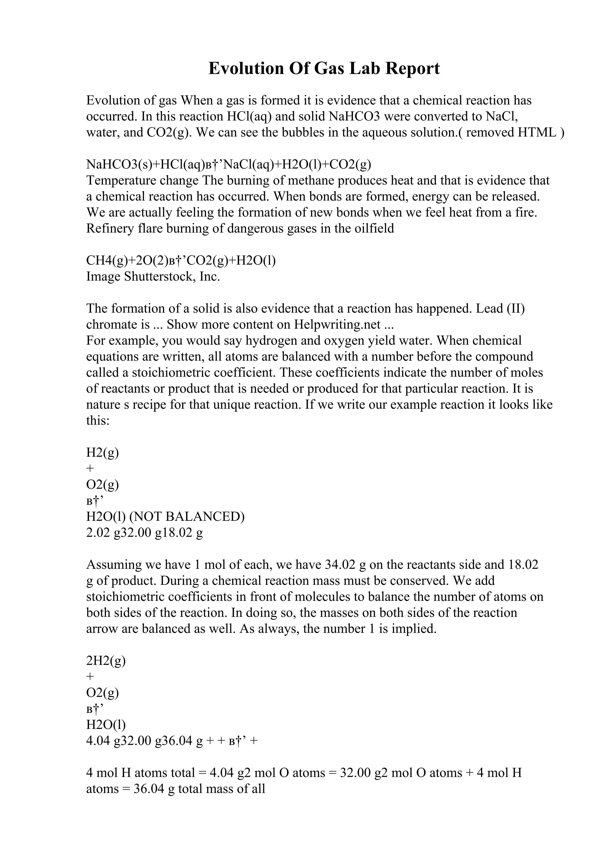 Evolution Of Gas Lab Report
Evolution of gas When a gas is formed it is evidence that a chemical reaction has
occurred. In this reaction HCl(aq) and solid NaHCO3 were converted to NaCl,
water, and CO2(g). We can see the bubbles in the aqueous solution.( removed HTML )
NaHCO3(s)+HCl(aq)в†’NaCl(aq)+H2O(l)+CO2(g)
Temperature change The burning of methane produces heat and that is evidence that
a chemical reaction has occurred. When bonds are formed, energy can be released.
We are actually feeling the formation of new bonds when we feel heat from a fire.
Refinery flare burning of dangerous gases in the oilfield
CH4(g)+2O(2)в†’CO2(g)+H2O(l)
Image Shutterstock, Inc.
The formation of a solid is also evidence that a reaction has happened. Lead (II)
chromate is ... Show more content on Helpwriting.net ...
For example, you would say hydrogen and oxygen yield water. When chemical
equations are written, all atoms are balanced with a number before the compound
called a stoichiometric coefficient. These coefficients indicate the number of moles
of reactants or product that is needed or produced for that particular reaction. It is
nature s recipe for that unique reaction. If we write our example reaction it looks like
this:
H2(g)
+
O2(g)
в†’
H2O(l) (NOT BALANCED)
2.02 g32.00 g18.02 g
Assuming we have 1 mol of each, we have 34.02 g on the reactants side and 18.02
g of product. During a chemical reaction mass must be conserved. We add
stoichiometric coefficients in front of molecules to balance the number of atoms on
both sides of the reaction. In doing so, the masses on both sides of the reaction
arrow are balanced as well. As always, the number 1 is implied.
2H2(g)
+
O2(g)
в†’
H2O(l)
4.04 g32.00 g36.04 g + + в†’ +
4 mol H atoms total = 4.04 g2 mol O atoms = 32.00 g2 mol O atoms + 4 mol H
atoms = 36.04 g total mass of all
 