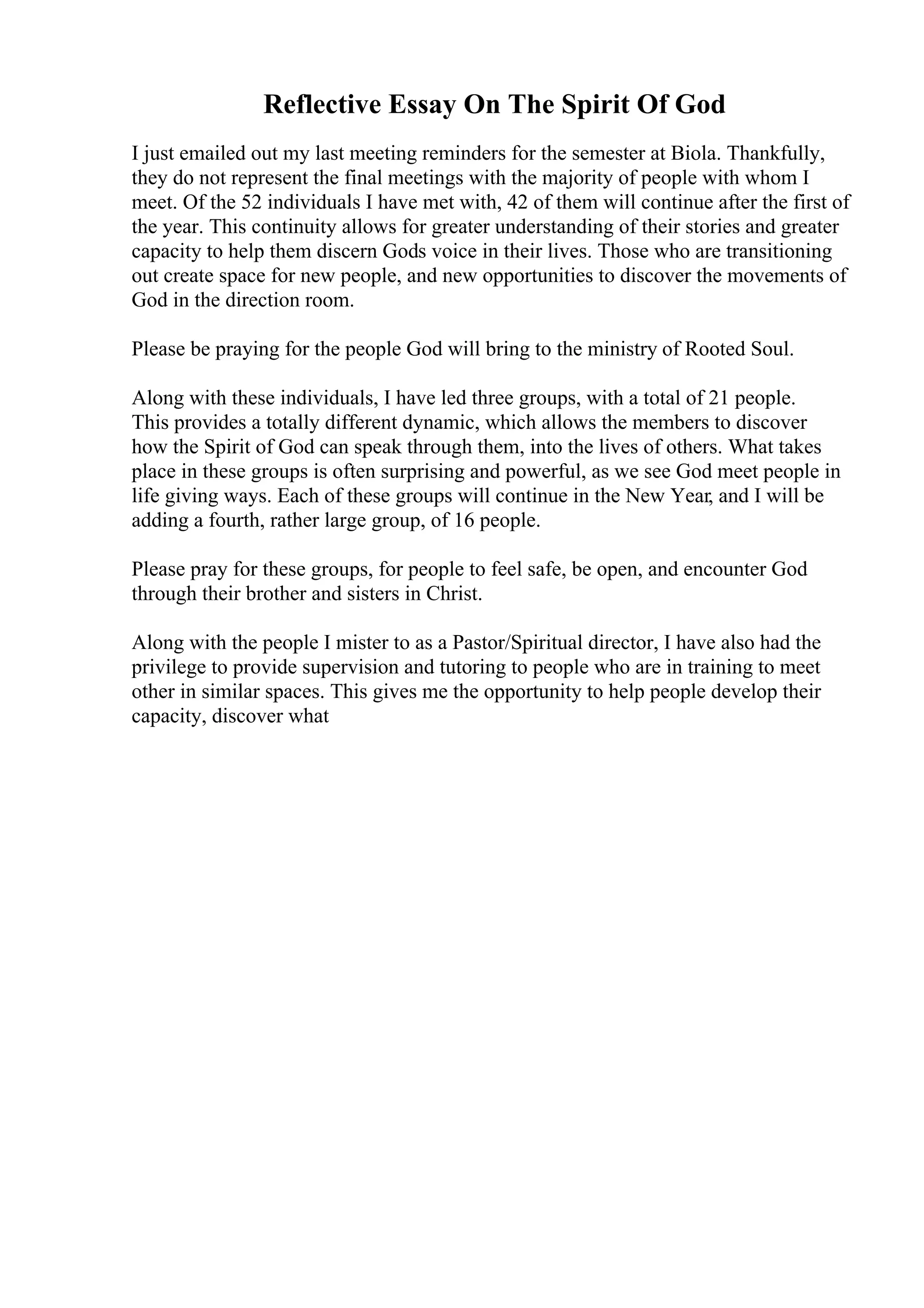 Reflective Essay On The Spirit Of God
I just emailed out my last meeting reminders for the semester at Biola. Thankfully,
they do not represent the final meetings with the majority of people with whom I
meet. Of the 52 individuals I have met with, 42 of them will continue after the first of
the year. This continuity allows for greater understanding of their stories and greater
capacity to help them discern Gods voice in their lives. Those who are transitioning
out create space for new people, and new opportunities to discover the movements of
God in the direction room.
Please be praying for the people God will bring to the ministry of Rooted Soul.
Along with these individuals, I have led three groups, with a total of 21 people.
This provides a totally different dynamic, which allows the members to discover
how the Spirit of God can speak through them, into the lives of others. What takes
place in these groups is often surprising and powerful, as we see God meet people in
life giving ways. Each of these groups will continue in the New Year, and I will be
adding a fourth, rather large group, of 16 people.
Please pray for these groups, for people to feel safe, be open, and encounter God
through their brother and sisters in Christ.
Along with the people I mister to as a Pastor/Spiritual director, I have also had the
privilege to provide supervision and tutoring to people who are in training to meet
other in similar spaces. This gives me the opportunity to help people develop their
capacity, discover what
 