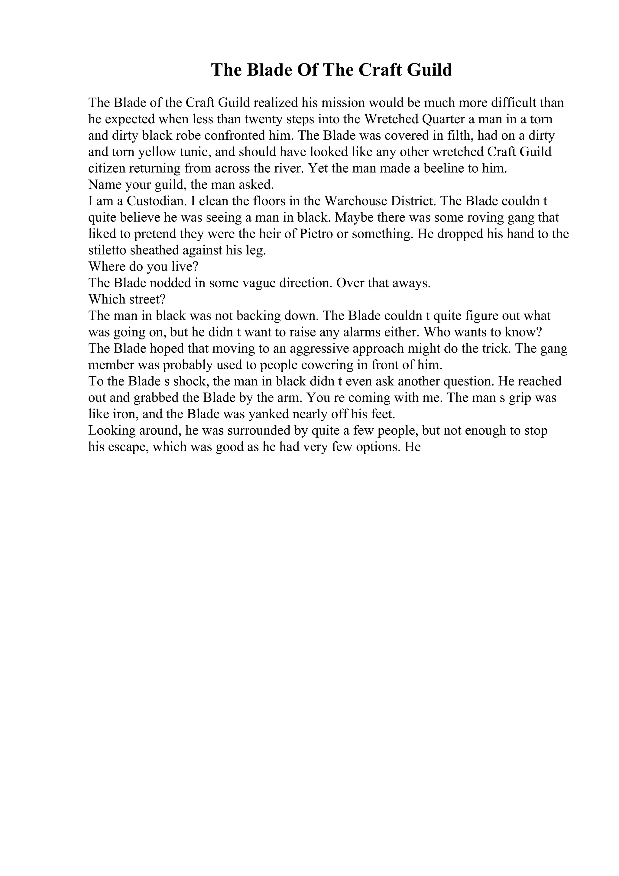 The Blade Of The Craft Guild
The Blade of the Craft Guild realized his mission would be much more difficult than
he expected when less than twenty steps into the Wretched Quarter a man in a torn
and dirty black robe confronted him. The Blade was covered in filth, had on a dirty
and torn yellow tunic, and should have looked like any other wretched Craft Guild
citizen returning from across the river. Yet the man made a beeline to him.
Name your guild, the man asked.
I am a Custodian. I clean the floors in the Warehouse District. The Blade couldn t
quite believe he was seeing a man in black. Maybe there was some roving gang that
liked to pretend they were the heir of Pietro or something. He dropped his hand to the
stiletto sheathed against his leg.
Where do you live?
The Blade nodded in some vague direction. Over that aways.
Which street?
The man in black was not backing down. The Blade couldn t quite figure out what
was going on, but he didn t want to raise any alarms either. Who wants to know?
The Blade hoped that moving to an aggressive approach might do the trick. The gang
member was probably used to people cowering in front of him.
To the Blade s shock, the man in black didn t even ask another question. He reached
out and grabbed the Blade by the arm. You re coming with me. The man s grip was
like iron, and the Blade was yanked nearly off his feet.
Looking around, he was surrounded by quite a few people, but not enough to stop
his escape, which was good as he had very few options. He
 