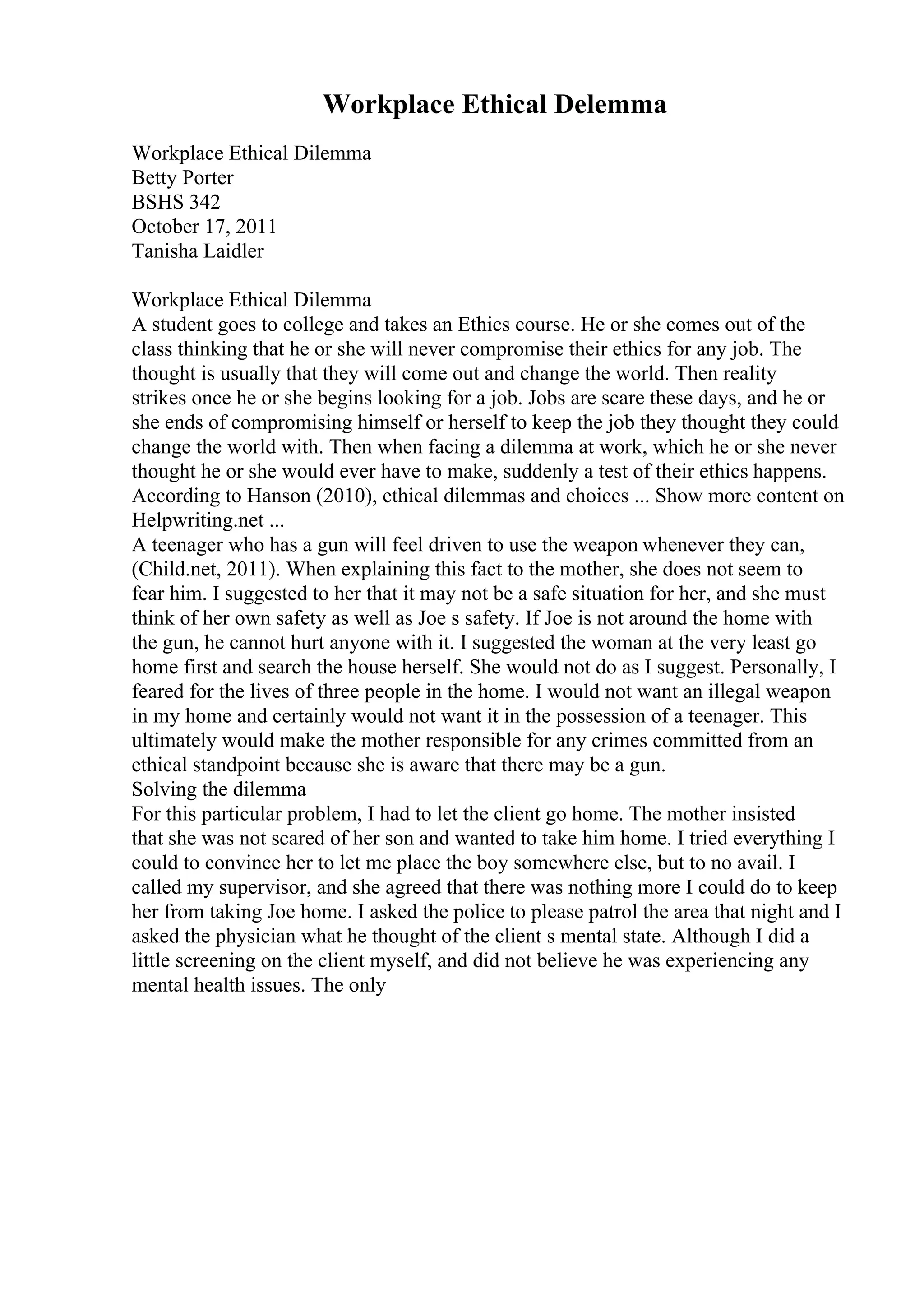 Workplace Ethical Delemma
Workplace Ethical Dilemma
Betty Porter
BSHS 342
October 17, 2011
Tanisha Laidler
Workplace Ethical Dilemma
A student goes to college and takes an Ethics course. He or she comes out of the
class thinking that he or she will never compromise their ethics for any job. The
thought is usually that they will come out and change the world. Then reality
strikes once he or she begins looking for a job. Jobs are scare these days, and he or
she ends of compromising himself or herself to keep the job they thought they could
change the world with. Then when facing a dilemma at work, which he or she never
thought he or she would ever have to make, suddenly a test of their ethics happens.
According to Hanson (2010), ethical dilemmas and choices ... Show more content on
Helpwriting.net ...
A teenager who has a gun will feel driven to use the weapon whenever they can,
(Child.net, 2011). When explaining this fact to the mother, she does not seem to
fear him. I suggested to her that it may not be a safe situation for her, and she must
think of her own safety as well as Joe s safety. If Joe is not around the home with
the gun, he cannot hurt anyone with it. I suggested the woman at the very least go
home first and search the house herself. She would not do as I suggest. Personally, I
feared for the lives of three people in the home. I would not want an illegal weapon
in my home and certainly would not want it in the possession of a teenager. This
ultimately would make the mother responsible for any crimes committed from an
ethical standpoint because she is aware that there may be a gun.
Solving the dilemma
For this particular problem, I had to let the client go home. The mother insisted
that she was not scared of her son and wanted to take him home. I tried everything I
could to convince her to let me place the boy somewhere else, but to no avail. I
called my supervisor, and she agreed that there was nothing more I could do to keep
her from taking Joe home. I asked the police to please patrol the area that night and I
asked the physician what he thought of the client s mental state. Although I did a
little screening on the client myself, and did not believe he was experiencing any
mental health issues. The only
 