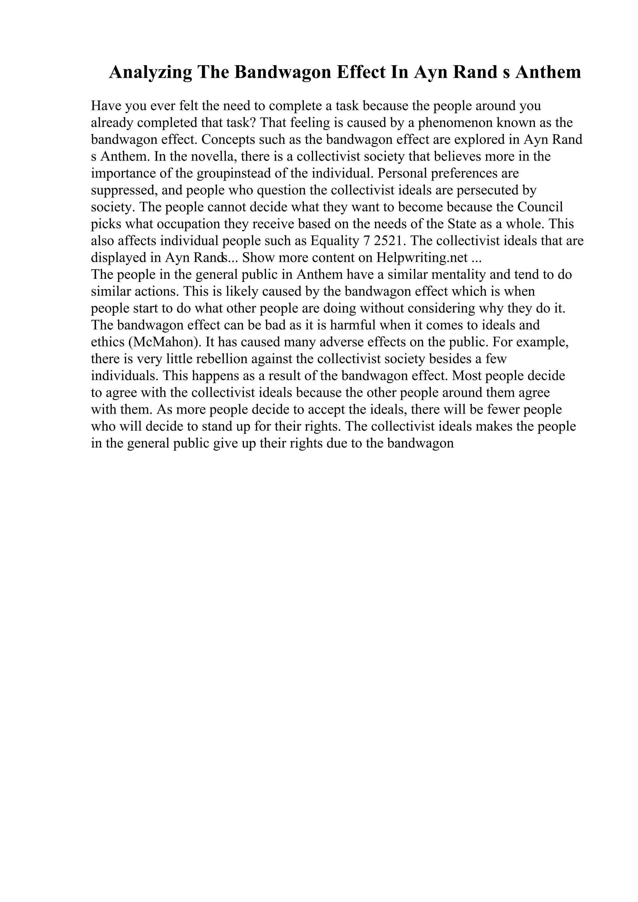 Analyzing The Bandwagon Effect In Ayn Rand s Anthem
Have you ever felt the need to complete a task because the people around you
already completed that task? That feeling is caused by a phenomenon known as the
bandwagon effect. Concepts such as the bandwagon effect are explored in Ayn Rand
s Anthem. In the novella, there is a collectivist society that believes more in the
importance of the groupinstead of the individual. Personal preferences are
suppressed, and people who question the collectivist ideals are persecuted by
society. The people cannot decide what they want to become because the Council
picks what occupation they receive based on the needs of the State as a whole. This
also affects individual people such as Equality 7 2521. The collectivist ideals that are
displayed in Ayn Rands... Show more content on Helpwriting.net ...
The people in the general public in Anthem have a similar mentality and tend to do
similar actions. This is likely caused by the bandwagon effect which is when
people start to do what other people are doing without considering why they do it.
The bandwagon effect can be bad as it is harmful when it comes to ideals and
ethics (McMahon). It has caused many adverse effects on the public. For example,
there is very little rebellion against the collectivist society besides a few
individuals. This happens as a result of the bandwagon effect. Most people decide
to agree with the collectivist ideals because the other people around them agree
with them. As more people decide to accept the ideals, there will be fewer people
who will decide to stand up for their rights. The collectivist ideals makes the people
in the general public give up their rights due to the bandwagon
 