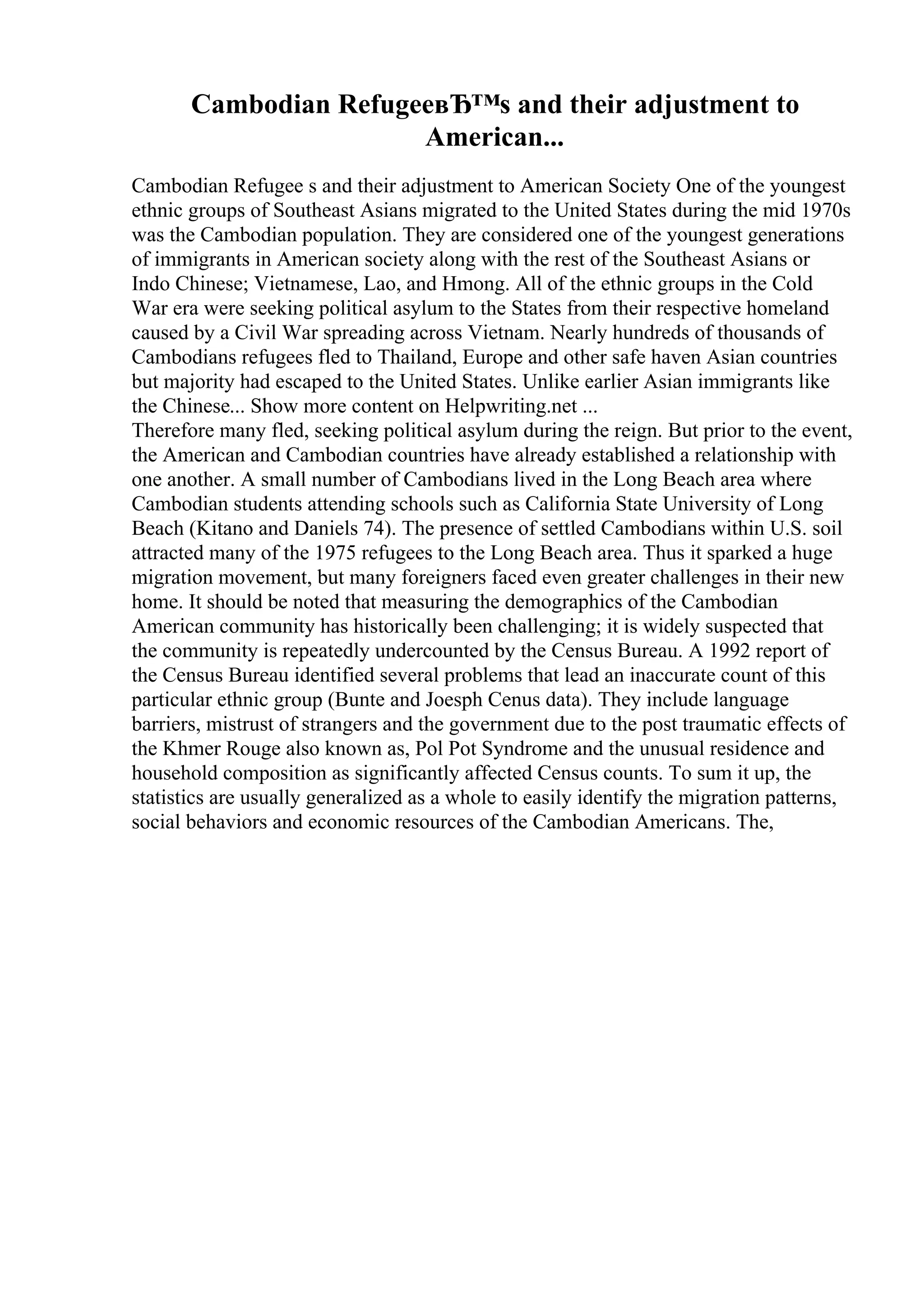 Cambodian RefugeeвЂ™s and their adjustment to
American...
Cambodian Refugee s and their adjustment to American Society One of the youngest
ethnic groups of Southeast Asians migrated to the United States during the mid 1970s
was the Cambodian population. They are considered one of the youngest generations
of immigrants in American society along with the rest of the Southeast Asians or
Indo Chinese; Vietnamese, Lao, and Hmong. All of the ethnic groups in the Cold
War era were seeking political asylum to the States from their respective homeland
caused by a Civil War spreading across Vietnam. Nearly hundreds of thousands of
Cambodians refugees fled to Thailand, Europe and other safe haven Asian countries
but majority had escaped to the United States. Unlike earlier Asian immigrants like
the Chinese... Show more content on Helpwriting.net ...
Therefore many fled, seeking political asylum during the reign. But prior to the event,
the American and Cambodian countries have already established a relationship with
one another. A small number of Cambodians lived in the Long Beach area where
Cambodian students attending schools such as California State University of Long
Beach (Kitano and Daniels 74). The presence of settled Cambodians within U.S. soil
attracted many of the 1975 refugees to the Long Beach area. Thus it sparked a huge
migration movement, but many foreigners faced even greater challenges in their new
home. It should be noted that measuring the demographics of the Cambodian
American community has historically been challenging; it is widely suspected that
the community is repeatedly undercounted by the Census Bureau. A 1992 report of
the Census Bureau identified several problems that lead an inaccurate count of this
particular ethnic group (Bunte and Joesph Cenus data). They include language
barriers, mistrust of strangers and the government due to the post traumatic effects of
the Khmer Rouge also known as, Pol Pot Syndrome and the unusual residence and
household composition as significantly affected Census counts. To sum it up, the
statistics are usually generalized as a whole to easily identify the migration patterns,
social behaviors and economic resources of the Cambodian Americans. The,
 
