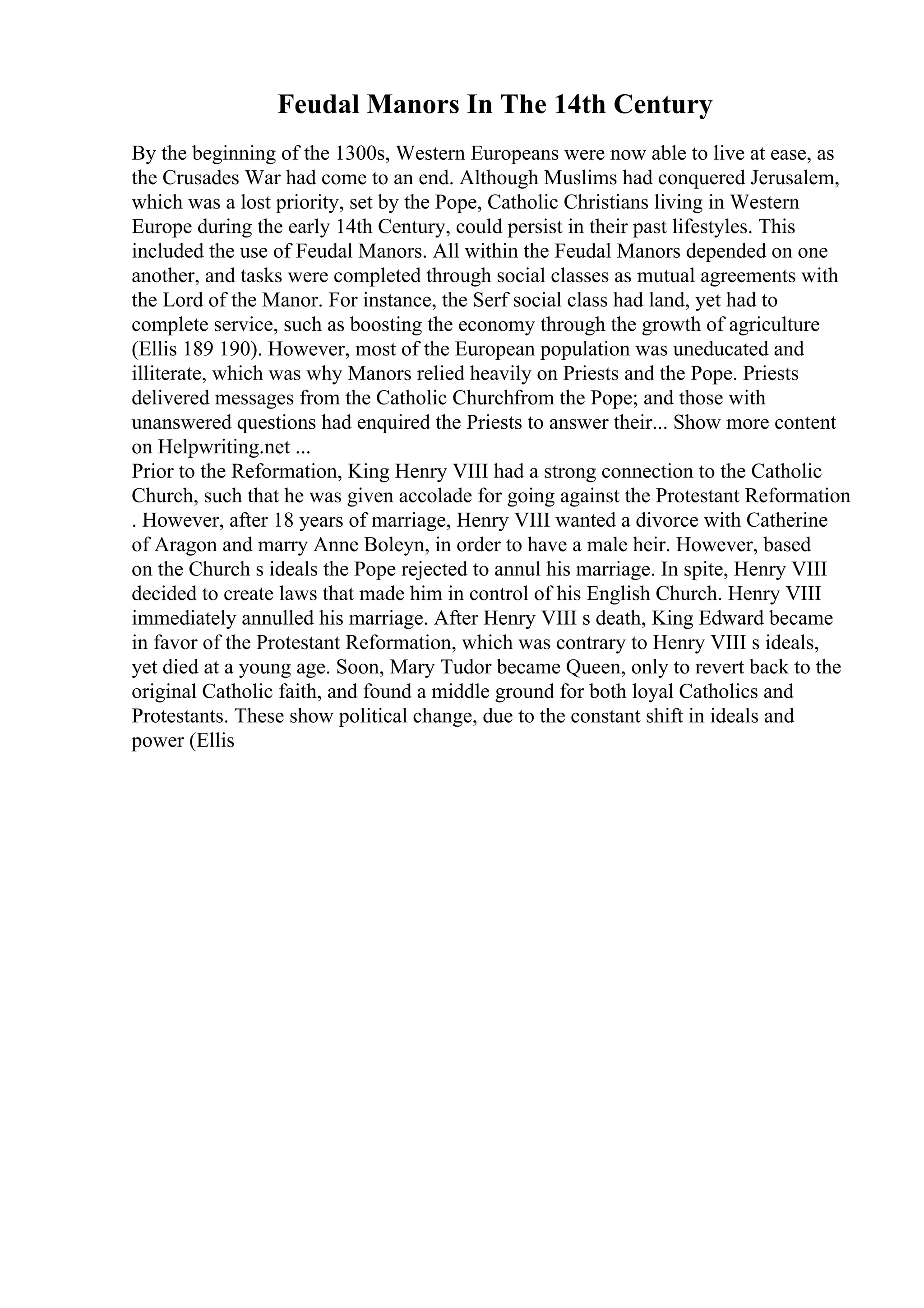 Feudal Manors In The 14th Century
By the beginning of the 1300s, Western Europeans were now able to live at ease, as
the Crusades War had come to an end. Although Muslims had conquered Jerusalem,
which was a lost priority, set by the Pope, Catholic Christians living in Western
Europe during the early 14th Century, could persist in their past lifestyles. This
included the use of Feudal Manors. All within the Feudal Manors depended on one
another, and tasks were completed through social classes as mutual agreements with
the Lord of the Manor. For instance, the Serf social class had land, yet had to
complete service, such as boosting the economy through the growth of agriculture
(Ellis 189 190). However, most of the European population was uneducated and
illiterate, which was why Manors relied heavily on Priests and the Pope. Priests
delivered messages from the Catholic Churchfrom the Pope; and those with
unanswered questions had enquired the Priests to answer their... Show more content
on Helpwriting.net ...
Prior to the Reformation, King Henry VIII had a strong connection to the Catholic
Church, such that he was given accolade for going against the Protestant Reformation
. However, after 18 years of marriage, Henry VIII wanted a divorce with Catherine
of Aragon and marry Anne Boleyn, in order to have a male heir. However, based
on the Church s ideals the Pope rejected to annul his marriage. In spite, Henry VIII
decided to create laws that made him in control of his English Church. Henry VIII
immediately annulled his marriage. After Henry VIII s death, King Edward became
in favor of the Protestant Reformation, which was contrary to Henry VIII s ideals,
yet died at a young age. Soon, Mary Tudor became Queen, only to revert back to the
original Catholic faith, and found a middle ground for both loyal Catholics and
Protestants. These show political change, due to the constant shift in ideals and
power (Ellis
 