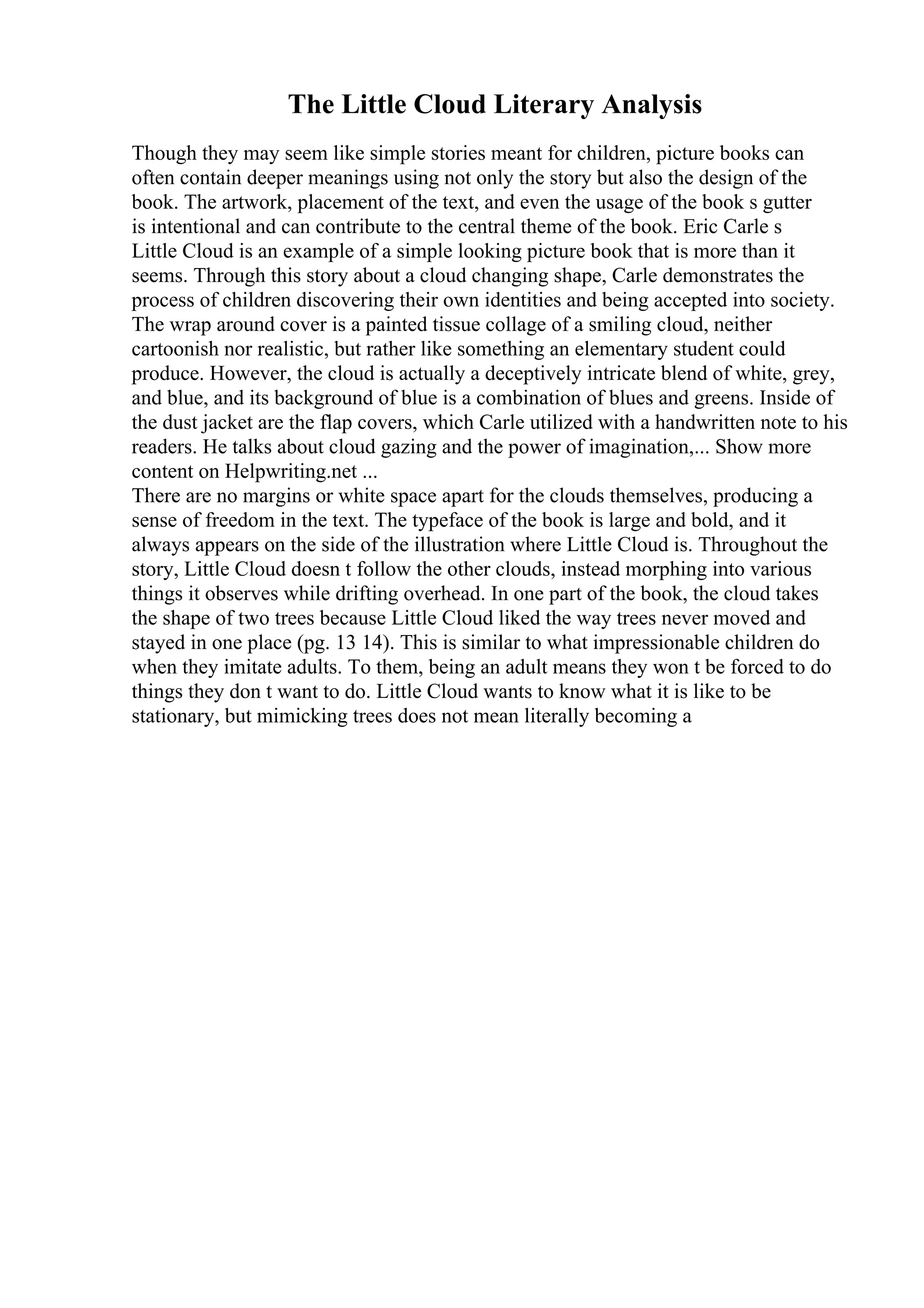 The Little Cloud Literary Analysis
Though they may seem like simple stories meant for children, picture books can
often contain deeper meanings using not only the story but also the design of the
book. The artwork, placement of the text, and even the usage of the book s gutter
is intentional and can contribute to the central theme of the book. Eric Carle s
Little Cloud is an example of a simple looking picture book that is more than it
seems. Through this story about a cloud changing shape, Carle demonstrates the
process of children discovering their own identities and being accepted into society.
The wrap around cover is a painted tissue collage of a smiling cloud, neither
cartoonish nor realistic, but rather like something an elementary student could
produce. However, the cloud is actually a deceptively intricate blend of white, grey,
and blue, and its background of blue is a combination of blues and greens. Inside of
the dust jacket are the flap covers, which Carle utilized with a handwritten note to his
readers. He talks about cloud gazing and the power of imagination,... Show more
content on Helpwriting.net ...
There are no margins or white space apart for the clouds themselves, producing a
sense of freedom in the text. The typeface of the book is large and bold, and it
always appears on the side of the illustration where Little Cloud is. Throughout the
story, Little Cloud doesn t follow the other clouds, instead morphing into various
things it observes while drifting overhead. In one part of the book, the cloud takes
the shape of two trees because Little Cloud liked the way trees never moved and
stayed in one place (pg. 13 14). This is similar to what impressionable children do
when they imitate adults. To them, being an adult means they won t be forced to do
things they don t want to do. Little Cloud wants to know what it is like to be
stationary, but mimicking trees does not mean literally becoming a
 