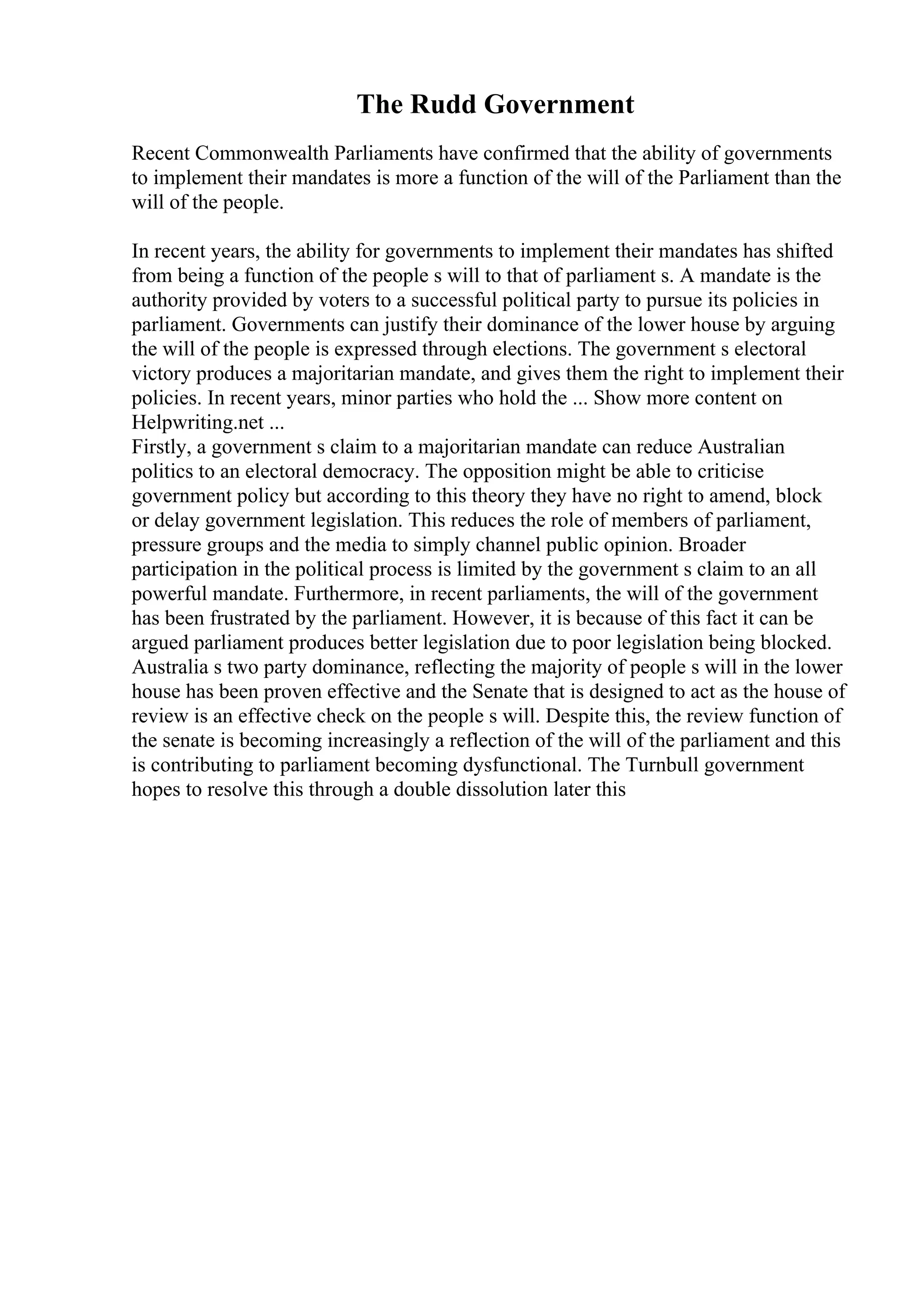 The Rudd Government
Recent Commonwealth Parliaments have confirmed that the ability of governments
to implement their mandates is more a function of the will of the Parliament than the
will of the people.
In recent years, the ability for governments to implement their mandates has shifted
from being a function of the people s will to that of parliament s. A mandate is the
authority provided by voters to a successful political party to pursue its policies in
parliament. Governments can justify their dominance of the lower house by arguing
the will of the people is expressed through elections. The government s electoral
victory produces a majoritarian mandate, and gives them the right to implement their
policies. In recent years, minor parties who hold the ... Show more content on
Helpwriting.net ...
Firstly, a government s claim to a majoritarian mandate can reduce Australian
politics to an electoral democracy. The opposition might be able to criticise
government policy but according to this theory they have no right to amend, block
or delay government legislation. This reduces the role of members of parliament,
pressure groups and the media to simply channel public opinion. Broader
participation in the political process is limited by the government s claim to an all
powerful mandate. Furthermore, in recent parliaments, the will of the government
has been frustrated by the parliament. However, it is because of this fact it can be
argued parliament produces better legislation due to poor legislation being blocked.
Australia s two party dominance, reflecting the majority of people s will in the lower
house has been proven effective and the Senate that is designed to act as the house of
review is an effective check on the people s will. Despite this, the review function of
the senate is becoming increasingly a reflection of the will of the parliament and this
is contributing to parliament becoming dysfunctional. The Turnbull government
hopes to resolve this through a double dissolution later this
 
