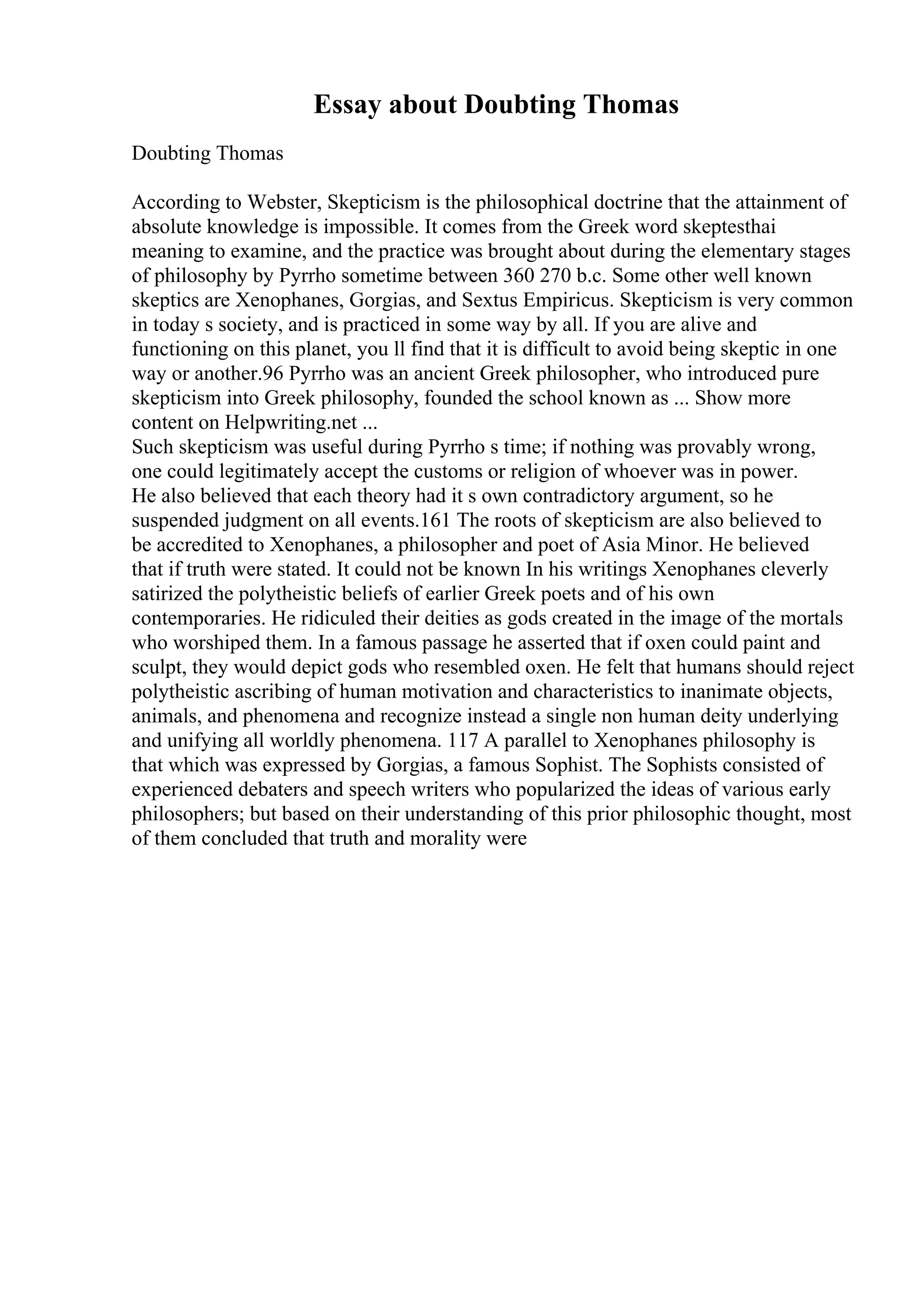 Essay about Doubting Thomas
Doubting Thomas
According to Webster, Skepticism is the philosophical doctrine that the attainment of
absolute knowledge is impossible. It comes from the Greek word skeptesthai
meaning to examine, and the practice was brought about during the elementary stages
of philosophy by Pyrrho sometime between 360 270 b.c. Some other well known
skeptics are Xenophanes, Gorgias, and Sextus Empiricus. Skepticism is very common
in today s society, and is practiced in some way by all. If you are alive and
functioning on this planet, you ll find that it is difficult to avoid being skeptic in one
way or another.96 Pyrrho was an ancient Greek philosopher, who introduced pure
skepticism into Greek philosophy, founded the school known as ... Show more
content on Helpwriting.net ...
Such skepticism was useful during Pyrrho s time; if nothing was provably wrong,
one could legitimately accept the customs or religion of whoever was in power.
He also believed that each theory had it s own contradictory argument, so he
suspended judgment on all events.161 The roots of skepticism are also believed to
be accredited to Xenophanes, a philosopher and poet of Asia Minor. He believed
that if truth were stated. It could not be known In his writings Xenophanes cleverly
satirized the polytheistic beliefs of earlier Greek poets and of his own
contemporaries. He ridiculed their deities as gods created in the image of the mortals
who worshiped them. In a famous passage he asserted that if oxen could paint and
sculpt, they would depict gods who resembled oxen. He felt that humans should reject
polytheistic ascribing of human motivation and characteristics to inanimate objects,
animals, and phenomena and recognize instead a single non human deity underlying
and unifying all worldly phenomena. 117 A parallel to Xenophanes philosophy is
that which was expressed by Gorgias, a famous Sophist. The Sophists consisted of
experienced debaters and speech writers who popularized the ideas of various early
philosophers; but based on their understanding of this prior philosophic thought, most
of them concluded that truth and morality were
 