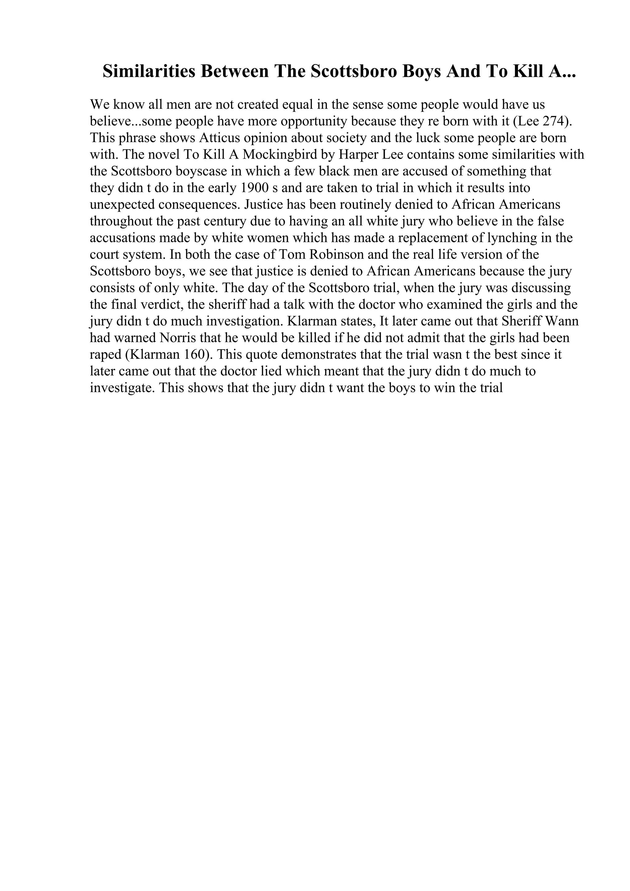 Similarities Between The Scottsboro Boys And To Kill A...
We know all men are not created equal in the sense some people would have us
believe...some people have more opportunity because they re born with it (Lee 274).
This phrase shows Atticus opinion about society and the luck some people are born
with. The novel To Kill A Mockingbird by Harper Lee contains some similarities with
the Scottsboro boyscase in which a few black men are accused of something that
they didn t do in the early 1900 s and are taken to trial in which it results into
unexpected consequences. Justice has been routinely denied to African Americans
throughout the past century due to having an all white jury who believe in the false
accusations made by white women which has made a replacement of lynching in the
court system. In both the case of Tom Robinson and the real life version of the
Scottsboro boys, we see that justice is denied to African Americans because the jury
consists of only white. The day of the Scottsboro trial, when the jury was discussing
the final verdict, the sheriff had a talk with the doctor who examined the girls and the
jury didn t do much investigation. Klarman states, It later came out that Sheriff Wann
had warned Norris that he would be killed if he did not admit that the girls had been
raped (Klarman 160). This quote demonstrates that the trial wasn t the best since it
later came out that the doctor lied which meant that the jury didn t do much to
investigate. This shows that the jury didn t want the boys to win the trial
 