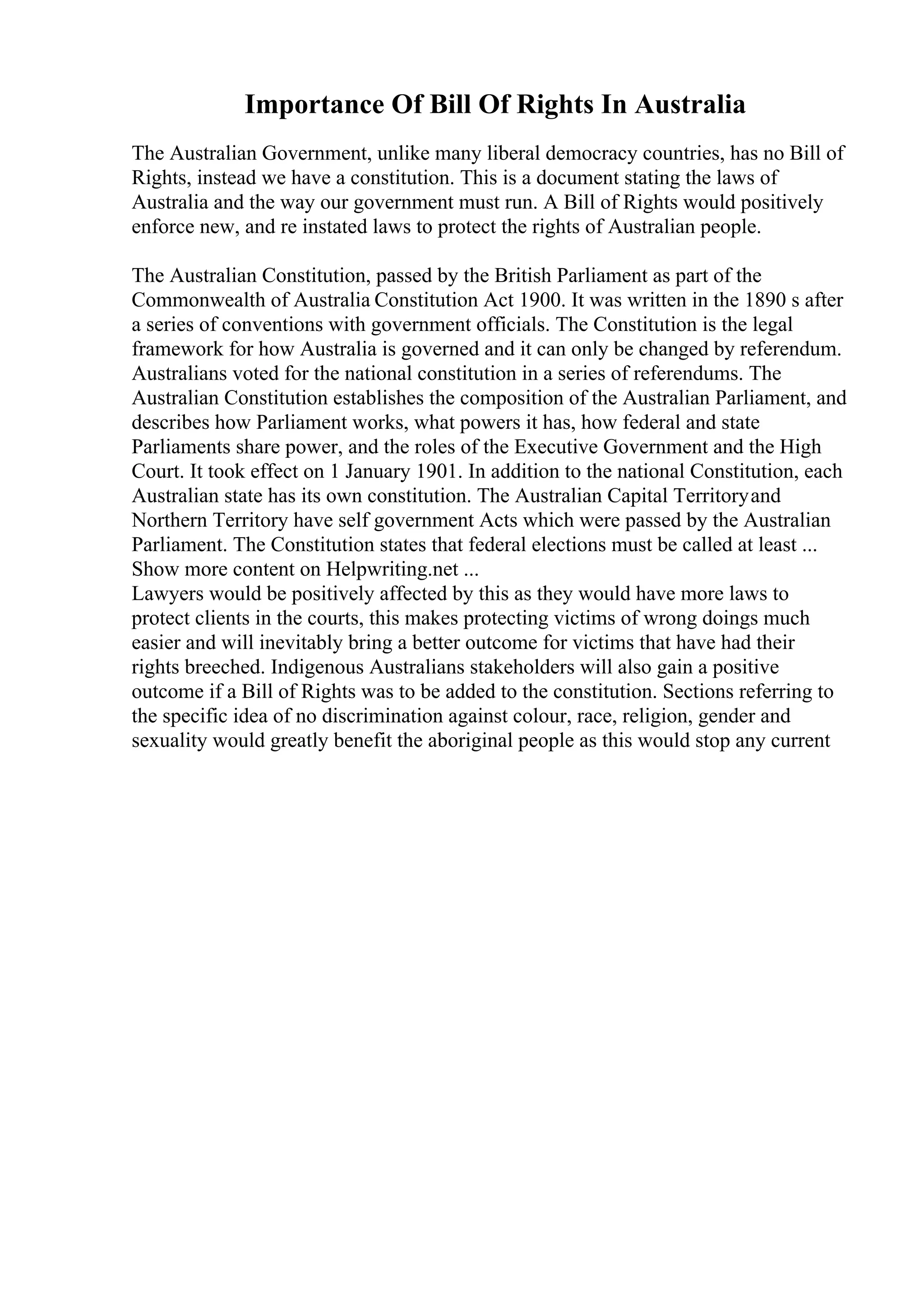 Importance Of Bill Of Rights In Australia
The Australian Government, unlike many liberal democracy countries, has no Bill of
Rights, instead we have a constitution. This is a document stating the laws of
Australia and the way our government must run. A Bill of Rights would positively
enforce new, and re instated laws to protect the rights of Australian people.
The Australian Constitution, passed by the British Parliament as part of the
Commonwealth of Australia Constitution Act 1900. It was written in the 1890 s after
a series of conventions with government officials. The Constitution is the legal
framework for how Australia is governed and it can only be changed by referendum.
Australians voted for the national constitution in a series of referendums. The
Australian Constitution establishes the composition of the Australian Parliament, and
describes how Parliament works, what powers it has, how federal and state
Parliaments share power, and the roles of the Executive Government and the High
Court. It took effect on 1 January 1901. In addition to the national Constitution, each
Australian state has its own constitution. The Australian Capital Territoryand
Northern Territory have self government Acts which were passed by the Australian
Parliament. The Constitution states that federal elections must be called at least ...
Show more content on Helpwriting.net ...
Lawyers would be positively affected by this as they would have more laws to
protect clients in the courts, this makes protecting victims of wrong doings much
easier and will inevitably bring a better outcome for victims that have had their
rights breeched. Indigenous Australians stakeholders will also gain a positive
outcome if a Bill of Rights was to be added to the constitution. Sections referring to
the specific idea of no discrimination against colour, race, religion, gender and
sexuality would greatly benefit the aboriginal people as this would stop any current
 