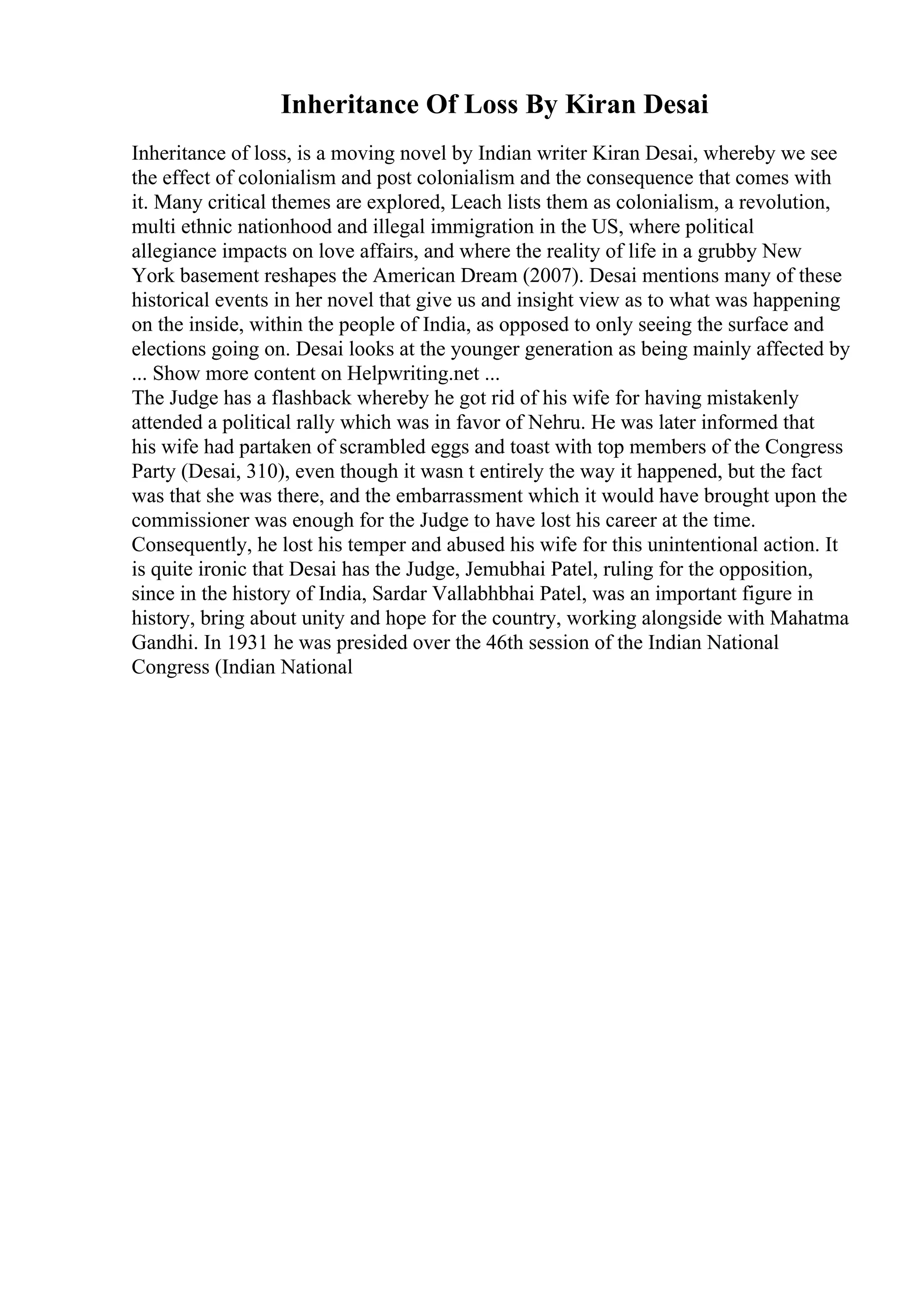 Inheritance Of Loss By Kiran Desai
Inheritance of loss, is a moving novel by Indian writer Kiran Desai, whereby we see
the effect of colonialism and post colonialism and the consequence that comes with
it. Many critical themes are explored, Leach lists them as colonialism, a revolution,
multi ethnic nationhood and illegal immigration in the US, where political
allegiance impacts on love affairs, and where the reality of life in a grubby New
York basement reshapes the American Dream (2007). Desai mentions many of these
historical events in her novel that give us and insight view as to what was happening
on the inside, within the people of India, as opposed to only seeing the surface and
elections going on. Desai looks at the younger generation as being mainly affected by
... Show more content on Helpwriting.net ...
The Judge has a flashback whereby he got rid of his wife for having mistakenly
attended a political rally which was in favor of Nehru. He was later informed that
his wife had partaken of scrambled eggs and toast with top members of the Congress
Party (Desai, 310), even though it wasn t entirely the way it happened, but the fact
was that she was there, and the embarrassment which it would have brought upon the
commissioner was enough for the Judge to have lost his career at the time.
Consequently, he lost his temper and abused his wife for this unintentional action. It
is quite ironic that Desai has the Judge, Jemubhai Patel, ruling for the opposition,
since in the history of India, Sardar Vallabhbhai Patel, was an important figure in
history, bring about unity and hope for the country, working alongside with Mahatma
Gandhi. In 1931 he was presided over the 46th session of the Indian National
Congress (Indian National
 