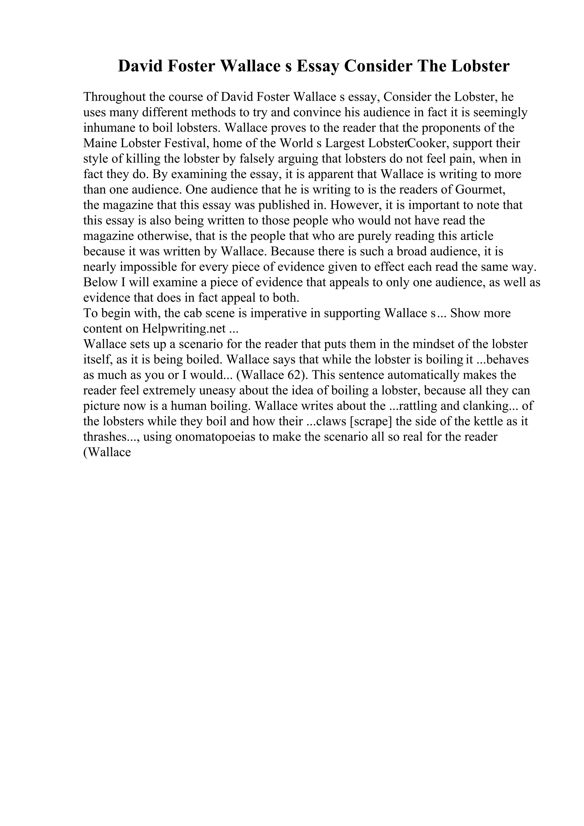 David Foster Wallace s Essay Consider The Lobster
Throughout the course of David Foster Wallace s essay, Consider the Lobster, he
uses many different methods to try and convince his audience in fact it is seemingly
inhumane to boil lobsters. Wallace proves to the reader that the proponents of the
Maine Lobster Festival, home of the World s Largest LobsterCooker, support their
style of killing the lobster by falsely arguing that lobsters do not feel pain, when in
fact they do. By examining the essay, it is apparent that Wallace is writing to more
than one audience. One audience that he is writing to is the readers of Gourmet,
the magazine that this essay was published in. However, it is important to note that
this essay is also being written to those people who would not have read the
magazine otherwise, that is the people that who are purely reading this article
because it was written by Wallace. Because there is such a broad audience, it is
nearly impossible for every piece of evidence given to effect each read the same way.
Below I will examine a piece of evidence that appeals to only one audience, as well as
evidence that does in fact appeal to both.
To begin with, the cab scene is imperative in supporting Wallace s... Show more
content on Helpwriting.net ...
Wallace sets up a scenario for the reader that puts them in the mindset of the lobster
itself, as it is being boiled. Wallace says that while the lobster is boiling it ...behaves
as much as you or I would... (Wallace 62). This sentence automatically makes the
reader feel extremely uneasy about the idea of boiling a lobster, because all they can
picture now is a human boiling. Wallace writes about the ...rattling and clanking... of
the lobsters while they boil and how their ...claws [scrape] the side of the kettle as it
thrashes..., using onomatopoeias to make the scenario all so real for the reader
(Wallace
 