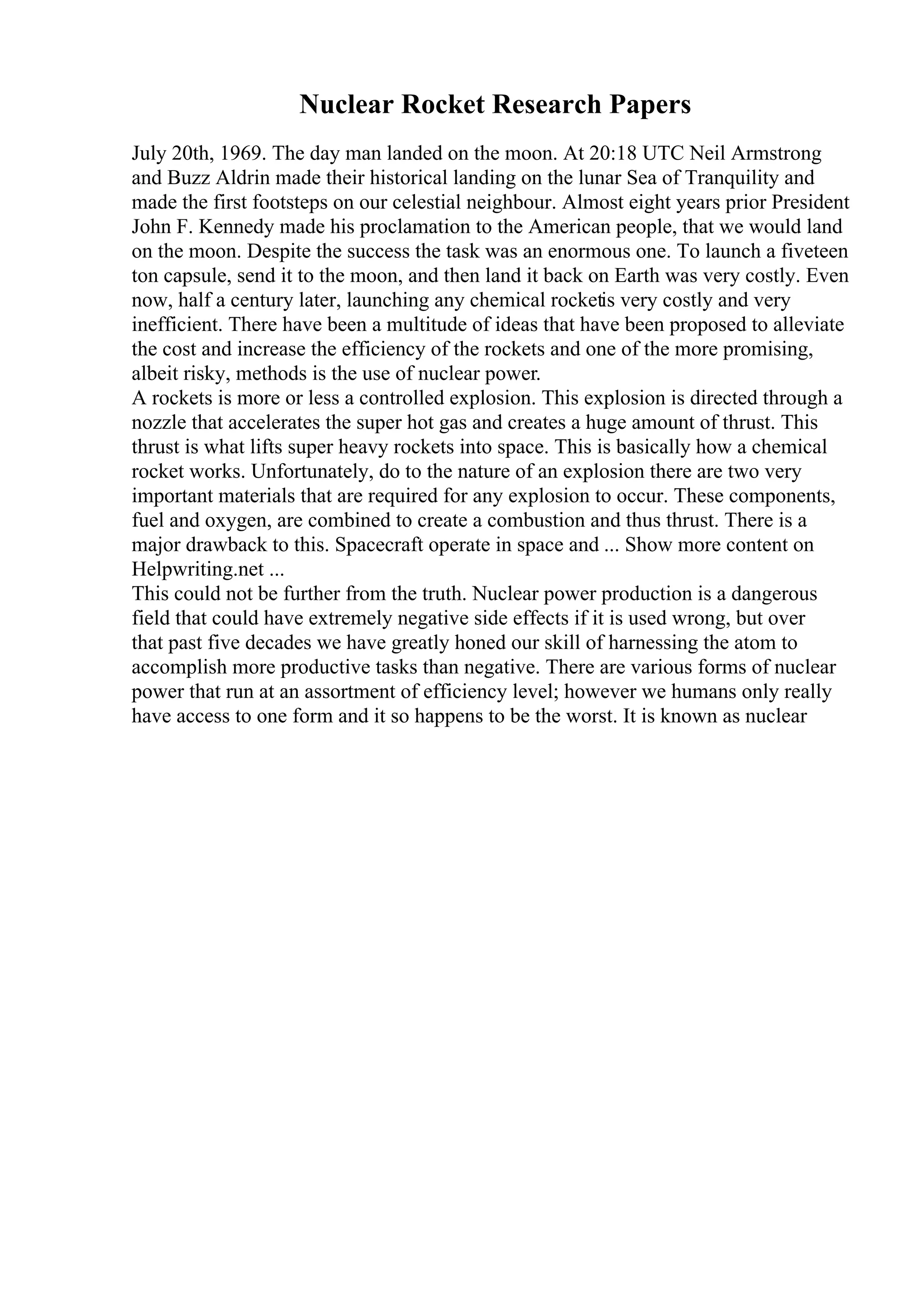 Nuclear Rocket Research Papers
July 20th, 1969. The day man landed on the moon. At 20:18 UTC Neil Armstrong
and Buzz Aldrin made their historical landing on the lunar Sea of Tranquility and
made the first footsteps on our celestial neighbour. Almost eight years prior President
John F. Kennedy made his proclamation to the American people, that we would land
on the moon. Despite the success the task was an enormous one. To launch a fiveteen
ton capsule, send it to the moon, and then land it back on Earth was very costly. Even
now, half a century later, launching any chemical rocketis very costly and very
inefficient. There have been a multitude of ideas that have been proposed to alleviate
the cost and increase the efficiency of the rockets and one of the more promising,
albeit risky, methods is the use of nuclear power.
A rockets is more or less a controlled explosion. This explosion is directed through a
nozzle that accelerates the super hot gas and creates a huge amount of thrust. This
thrust is what lifts super heavy rockets into space. This is basically how a chemical
rocket works. Unfortunately, do to the nature of an explosion there are two very
important materials that are required for any explosion to occur. These components,
fuel and oxygen, are combined to create a combustion and thus thrust. There is a
major drawback to this. Spacecraft operate in space and ... Show more content on
Helpwriting.net ...
This could not be further from the truth. Nuclear power production is a dangerous
field that could have extremely negative side effects if it is used wrong, but over
that past five decades we have greatly honed our skill of harnessing the atom to
accomplish more productive tasks than negative. There are various forms of nuclear
power that run at an assortment of efficiency level; however we humans only really
have access to one form and it so happens to be the worst. It is known as nuclear
 