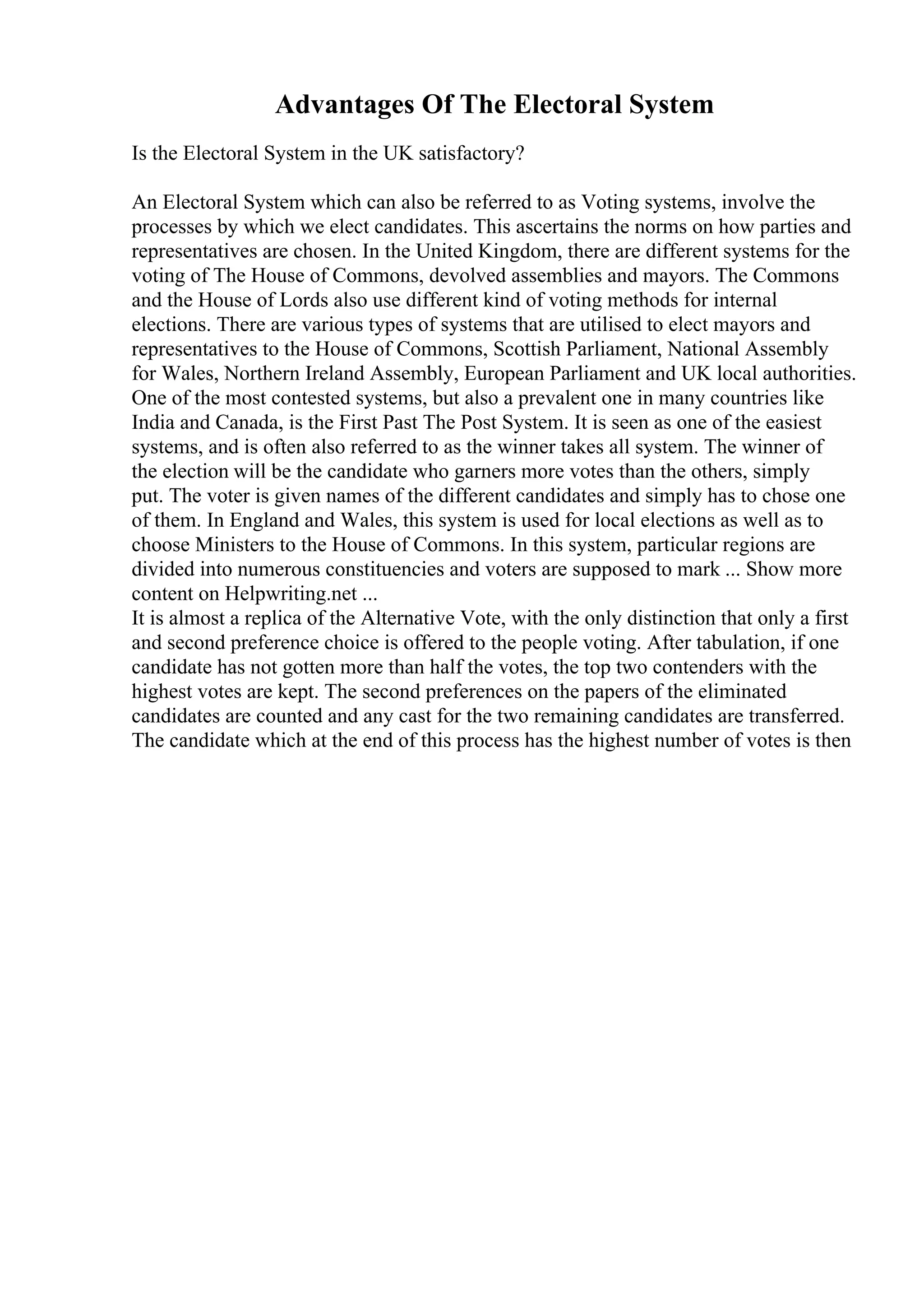 Advantages Of The Electoral System
Is the Electoral System in the UK satisfactory?
An Electoral System which can also be referred to as Voting systems, involve the
processes by which we elect candidates. This ascertains the norms on how parties and
representatives are chosen. In the United Kingdom, there are different systems for the
voting of The House of Commons, devolved assemblies and mayors. The Commons
and the House of Lords also use different kind of voting methods for internal
elections. There are various types of systems that are utilised to elect mayors and
representatives to the House of Commons, Scottish Parliament, National Assembly
for Wales, Northern Ireland Assembly, European Parliament and UK local authorities.
One of the most contested systems, but also a prevalent one in many countries like
India and Canada, is the First Past The Post System. It is seen as one of the easiest
systems, and is often also referred to as the winner takes all system. The winner of
the election will be the candidate who garners more votes than the others, simply
put. The voter is given names of the different candidates and simply has to chose one
of them. In England and Wales, this system is used for local elections as well as to
choose Ministers to the House of Commons. In this system, particular regions are
divided into numerous constituencies and voters are supposed to mark ... Show more
content on Helpwriting.net ...
It is almost a replica of the Alternative Vote, with the only distinction that only a first
and second preference choice is offered to the people voting. After tabulation, if one
candidate has not gotten more than half the votes, the top two contenders with the
highest votes are kept. The second preferences on the papers of the eliminated
candidates are counted and any cast for the two remaining candidates are transferred.
The candidate which at the end of this process has the highest number of votes is then
 