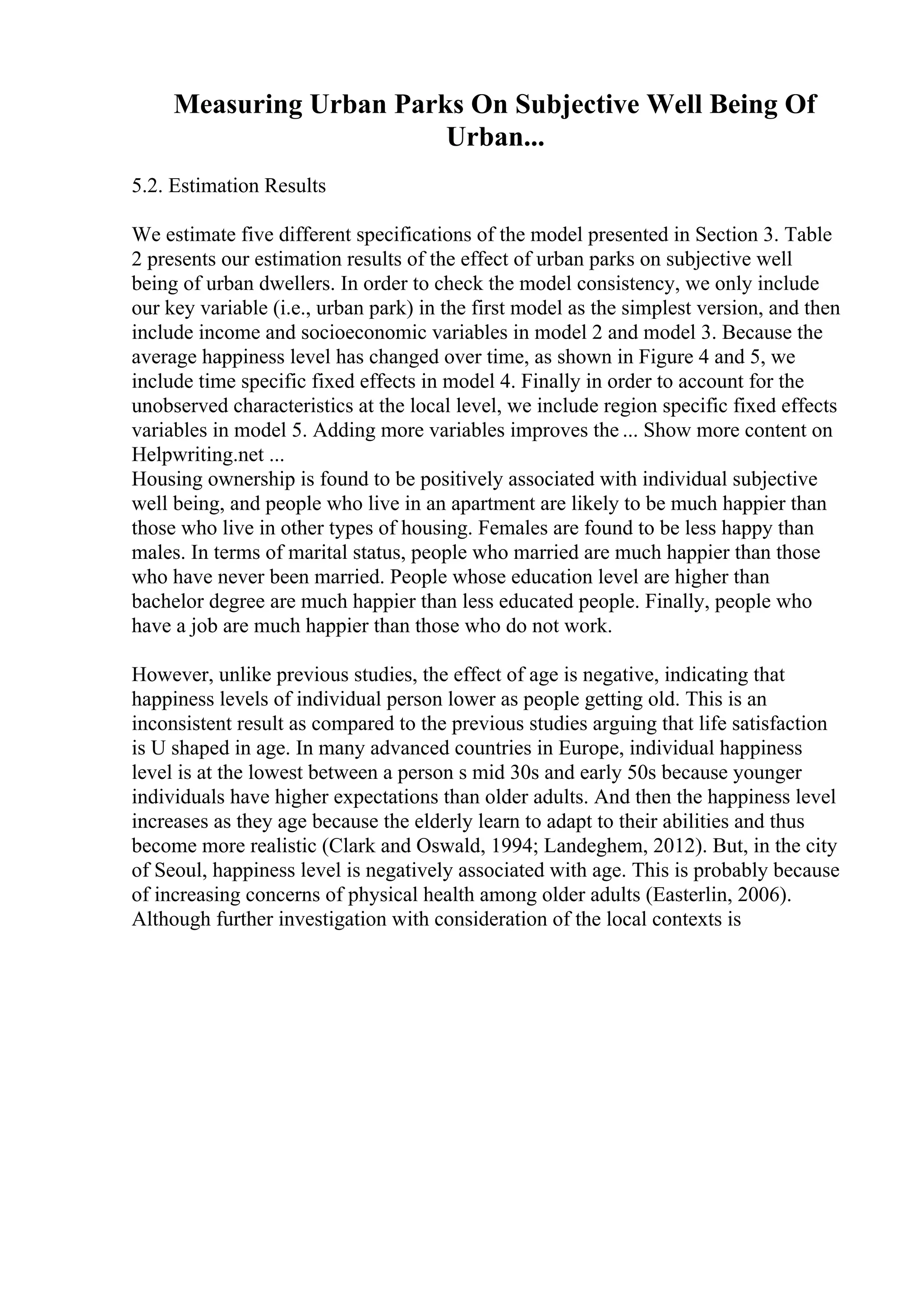 Measuring Urban Parks On Subjective Well Being Of
Urban...
5.2. Estimation Results
We estimate five different specifications of the model presented in Section 3. Table
2 presents our estimation results of the effect of urban parks on subjective well
being of urban dwellers. In order to check the model consistency, we only include
our key variable (i.e., urban park) in the first model as the simplest version, and then
include income and socioeconomic variables in model 2 and model 3. Because the
average happiness level has changed over time, as shown in Figure 4 and 5, we
include time specific fixed effects in model 4. Finally in order to account for the
unobserved characteristics at the local level, we include region specific fixed effects
variables in model 5. Adding more variables improves the ... Show more content on
Helpwriting.net ...
Housing ownership is found to be positively associated with individual subjective
well being, and people who live in an apartment are likely to be much happier than
those who live in other types of housing. Females are found to be less happy than
males. In terms of marital status, people who married are much happier than those
who have never been married. People whose education level are higher than
bachelor degree are much happier than less educated people. Finally, people who
have a job are much happier than those who do not work.
However, unlike previous studies, the effect of age is negative, indicating that
happiness levels of individual person lower as people getting old. This is an
inconsistent result as compared to the previous studies arguing that life satisfaction
is U shaped in age. In many advanced countries in Europe, individual happiness
level is at the lowest between a person s mid 30s and early 50s because younger
individuals have higher expectations than older adults. And then the happiness level
increases as they age because the elderly learn to adapt to their abilities and thus
become more realistic (Clark and Oswald, 1994; Landeghem, 2012). But, in the city
of Seoul, happiness level is negatively associated with age. This is probably because
of increasing concerns of physical health among older adults (Easterlin, 2006).
Although further investigation with consideration of the local contexts is
 
