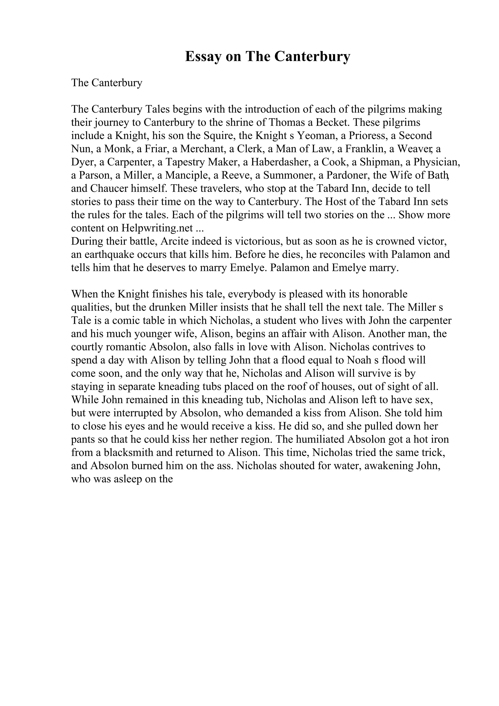 Essay on The Canterbury
The Canterbury
The Canterbury Tales begins with the introduction of each of the pilgrims making
their journey to Canterbury to the shrine of Thomas a Becket. These pilgrims
include a Knight, his son the Squire, the Knight s Yeoman, a Prioress, a Second
Nun, a Monk, a Friar, a Merchant, a Clerk, a Man of Law, a Franklin, a Weaver, a
Dyer, a Carpenter, a Tapestry Maker, a Haberdasher, a Cook, a Shipman, a Physician,
a Parson, a Miller, a Manciple, a Reeve, a Summoner, a Pardoner, the Wife of Bath,
and Chaucer himself. These travelers, who stop at the Tabard Inn, decide to tell
stories to pass their time on the way to Canterbury. The Host of the Tabard Inn sets
the rules for the tales. Each of the pilgrims will tell two stories on the ... Show more
content on Helpwriting.net ...
During their battle, Arcite indeed is victorious, but as soon as he is crowned victor,
an earthquake occurs that kills him. Before he dies, he reconciles with Palamon and
tells him that he deserves to marry Emelye. Palamon and Emelye marry.
When the Knight finishes his tale, everybody is pleased with its honorable
qualities, but the drunken Miller insists that he shall tell the next tale. The Miller s
Tale is a comic table in which Nicholas, a student who lives with John the carpenter
and his much younger wife, Alison, begins an affair with Alison. Another man, the
courtly romantic Absolon, also falls in love with Alison. Nicholas contrives to
spend a day with Alison by telling John that a flood equal to Noah s flood will
come soon, and the only way that he, Nicholas and Alison will survive is by
staying in separate kneading tubs placed on the roof of houses, out of sight of all.
While John remained in this kneading tub, Nicholas and Alison left to have sex,
but were interrupted by Absolon, who demanded a kiss from Alison. She told him
to close his eyes and he would receive a kiss. He did so, and she pulled down her
pants so that he could kiss her nether region. The humiliated Absolon got a hot iron
from a blacksmith and returned to Alison. This time, Nicholas tried the same trick,
and Absolon burned him on the ass. Nicholas shouted for water, awakening John,
who was asleep on the
 