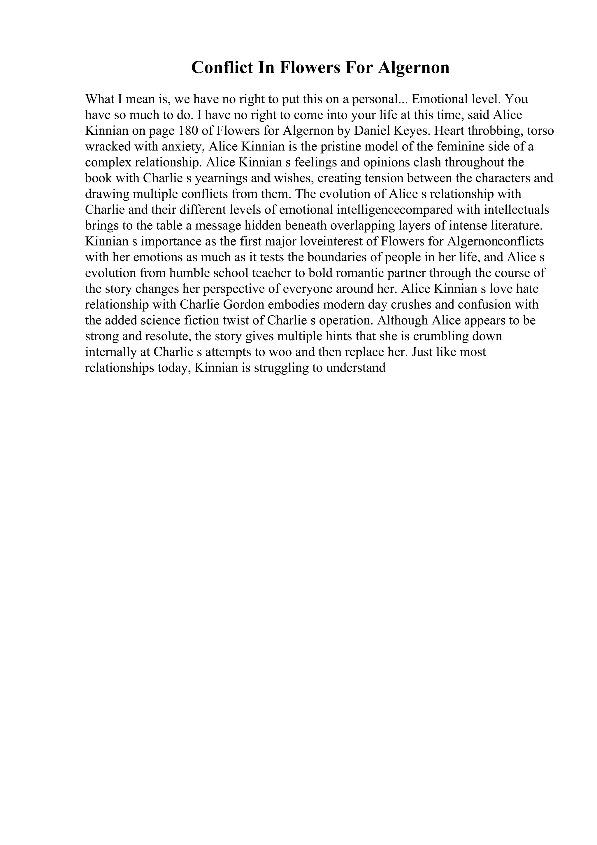 Conflict In Flowers For Algernon
What I mean is, we have no right to put this on a personal... Emotional level. You
have so much to do. I have no right to come into your life at this time, said Alice
Kinnian on page 180 of Flowers for Algernon by Daniel Keyes. Heart throbbing, torso
wracked with anxiety, Alice Kinnian is the pristine model of the feminine side of a
complex relationship. Alice Kinnian s feelings and opinions clash throughout the
book with Charlie s yearnings and wishes, creating tension between the characters and
drawing multiple conflicts from them. The evolution of Alice s relationship with
Charlie and their different levels of emotional intelligencecompared with intellectuals
brings to the table a message hidden beneath overlapping layers of intense literature.
Kinnian s importance as the first major loveinterest of Flowers for Algernonconflicts
with her emotions as much as it tests the boundaries of people in her life, and Alice s
evolution from humble school teacher to bold romantic partner through the course of
the story changes her perspective of everyone around her. Alice Kinnian s love hate
relationship with Charlie Gordon embodies modern day crushes and confusion with
the added science fiction twist of Charlie s operation. Although Alice appears to be
strong and resolute, the story gives multiple hints that she is crumbling down
internally at Charlie s attempts to woo and then replace her. Just like most
relationships today, Kinnian is struggling to understand
 