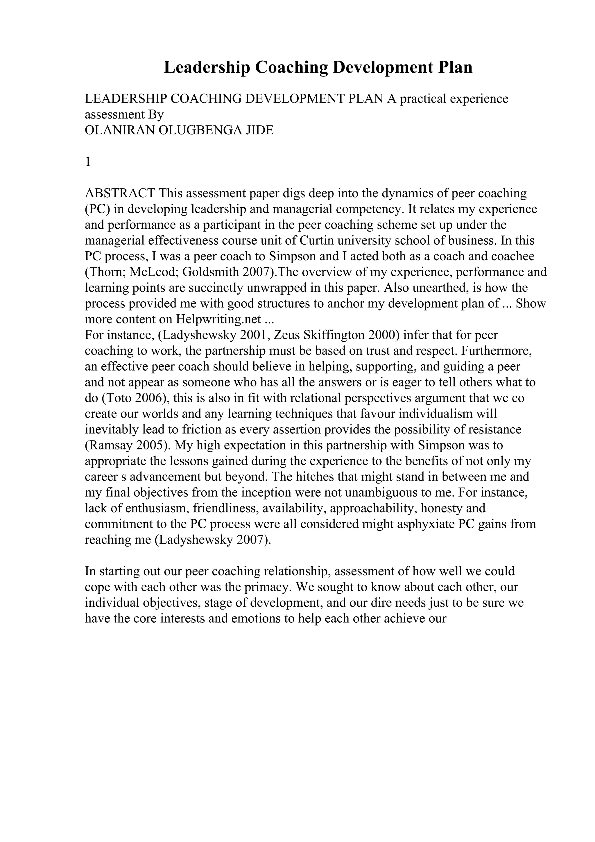 Leadership Coaching Development Plan
LEADERSHIP COACHING DEVELOPMENT PLAN A practical experience
assessment By
OLANIRAN OLUGBENGA JIDE
1
ABSTRACT This assessment paper digs deep into the dynamics of peer coaching
(PC) in developing leadership and managerial competency. It relates my experience
and performance as a participant in the peer coaching scheme set up under the
managerial effectiveness course unit of Curtin university school of business. In this
PC process, I was a peer coach to Simpson and I acted both as a coach and coachee
(Thorn; McLeod; Goldsmith 2007).The overview of my experience, performance and
learning points are succinctly unwrapped in this paper. Also unearthed, is how the
process provided me with good structures to anchor my development plan of ... Show
more content on Helpwriting.net ...
For instance, (Ladyshewsky 2001, Zeus Skiffington 2000) infer that for peer
coaching to work, the partnership must be based on trust and respect. Furthermore,
an effective peer coach should believe in helping, supporting, and guiding a peer
and not appear as someone who has all the answers or is eager to tell others what to
do (Toto 2006), this is also in fit with relational perspectives argument that we co
create our worlds and any learning techniques that favour individualism will
inevitably lead to friction as every assertion provides the possibility of resistance
(Ramsay 2005). My high expectation in this partnership with Simpson was to
appropriate the lessons gained during the experience to the benefits of not only my
career s advancement but beyond. The hitches that might stand in between me and
my final objectives from the inception were not unambiguous to me. For instance,
lack of enthusiasm, friendliness, availability, approachability, honesty and
commitment to the PC process were all considered might asphyxiate PC gains from
reaching me (Ladyshewsky 2007).
In starting out our peer coaching relationship, assessment of how well we could
cope with each other was the primacy. We sought to know about each other, our
individual objectives, stage of development, and our dire needs just to be sure we
have the core interests and emotions to help each other achieve our
 