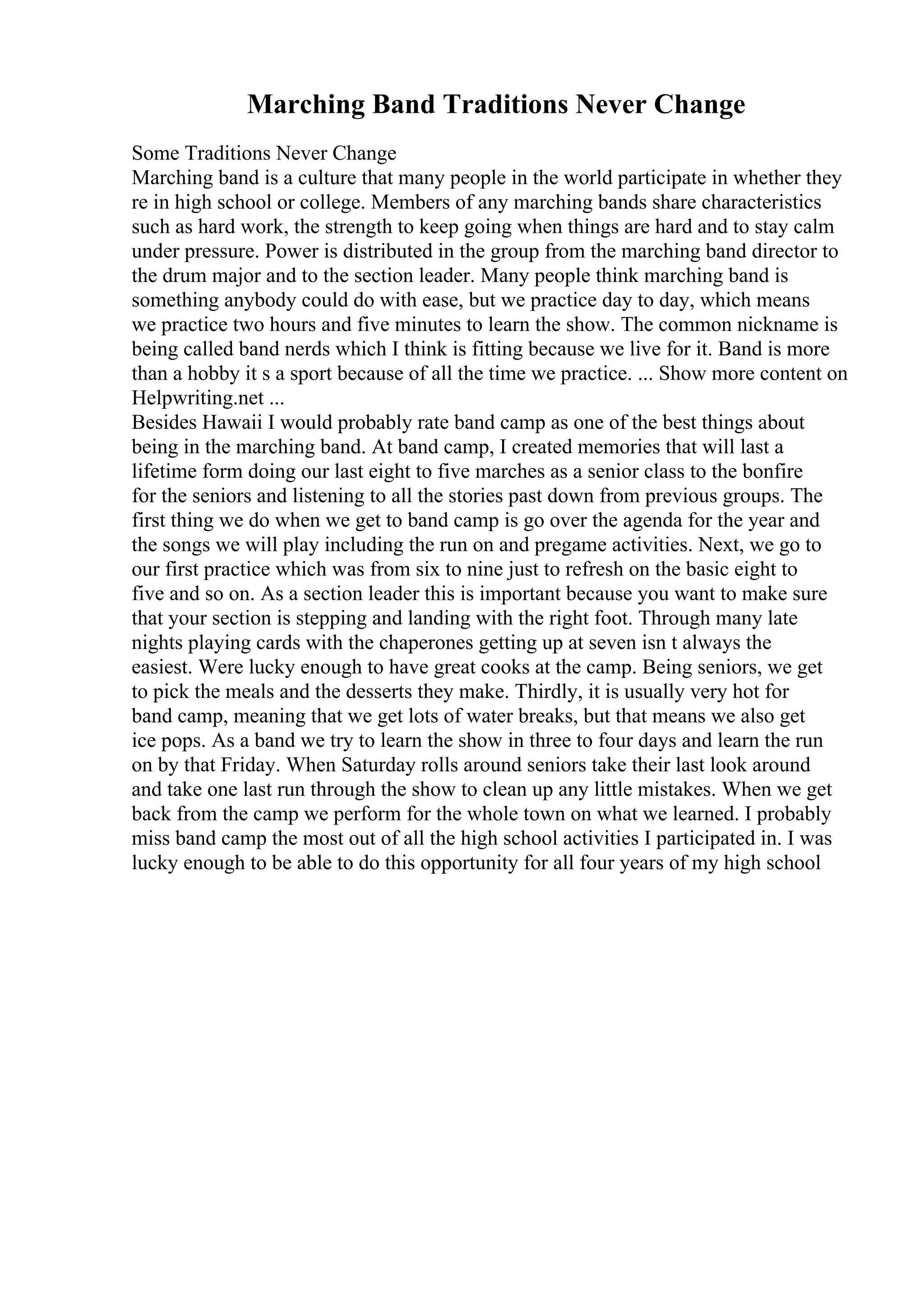 Marching Band Traditions Never Change
Some Traditions Never Change
Marching band is a culture that many people in the world participate in whether they
re in high school or college. Members of any marching bands share characteristics
such as hard work, the strength to keep going when things are hard and to stay calm
under pressure. Power is distributed in the group from the marching band director to
the drum major and to the section leader. Many people think marching band is
something anybody could do with ease, but we practice day to day, which means
we practice two hours and five minutes to learn the show. The common nickname is
being called band nerds which I think is fitting because we live for it. Band is more
than a hobby it s a sport because of all the time we practice. ... Show more content on
Helpwriting.net ...
Besides Hawaii I would probably rate band camp as one of the best things about
being in the marching band. At band camp, I created memories that will last a
lifetime form doing our last eight to five marches as a senior class to the bonfire
for the seniors and listening to all the stories past down from previous groups. The
first thing we do when we get to band camp is go over the agenda for the year and
the songs we will play including the run on and pregame activities. Next, we go to
our first practice which was from six to nine just to refresh on the basic eight to
five and so on. As a section leader this is important because you want to make sure
that your section is stepping and landing with the right foot. Through many late
nights playing cards with the chaperones getting up at seven isn t always the
easiest. Were lucky enough to have great cooks at the camp. Being seniors, we get
to pick the meals and the desserts they make. Thirdly, it is usually very hot for
band camp, meaning that we get lots of water breaks, but that means we also get
ice pops. As a band we try to learn the show in three to four days and learn the run
on by that Friday. When Saturday rolls around seniors take their last look around
and take one last run through the show to clean up any little mistakes. When we get
back from the camp we perform for the whole town on what we learned. I probably
miss band camp the most out of all the high school activities I participated in. I was
lucky enough to be able to do this opportunity for all four years of my high school
 