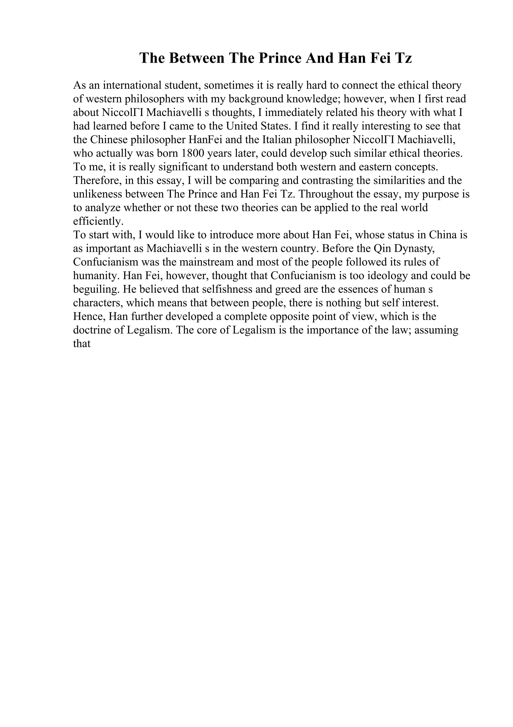 The Between The Prince And Han Fei Tz
As an international student, sometimes it is really hard to connect the ethical theory
of western philosophers with my background knowledge; however, when I first read
about NiccolГІ Machiavelli s thoughts, I immediately related his theory with what I
had learned before I came to the United States. I find it really interesting to see that
the Chinese philosopher HanFei and the Italian philosopher NiccolГІ Machiavelli,
who actually was born 1800 years later, could develop such similar ethical theories.
To me, it is really significant to understand both western and eastern concepts.
Therefore, in this essay, I will be comparing and contrasting the similarities and the
unlikeness between The Prince and Han Fei Tz. Throughout the essay, my purpose is
to analyze whether or not these two theories can be applied to the real world
efficiently.
To start with, I would like to introduce more about Han Fei, whose status in China is
as important as Machiavelli s in the western country. Before the Qin Dynasty,
Confucianism was the mainstream and most of the people followed its rules of
humanity. Han Fei, however, thought that Confucianism is too ideology and could be
beguiling. He believed that selfishness and greed are the essences of human s
characters, which means that between people, there is nothing but self interest.
Hence, Han further developed a complete opposite point of view, which is the
doctrine of Legalism. The core of Legalism is the importance of the law; assuming
that
 