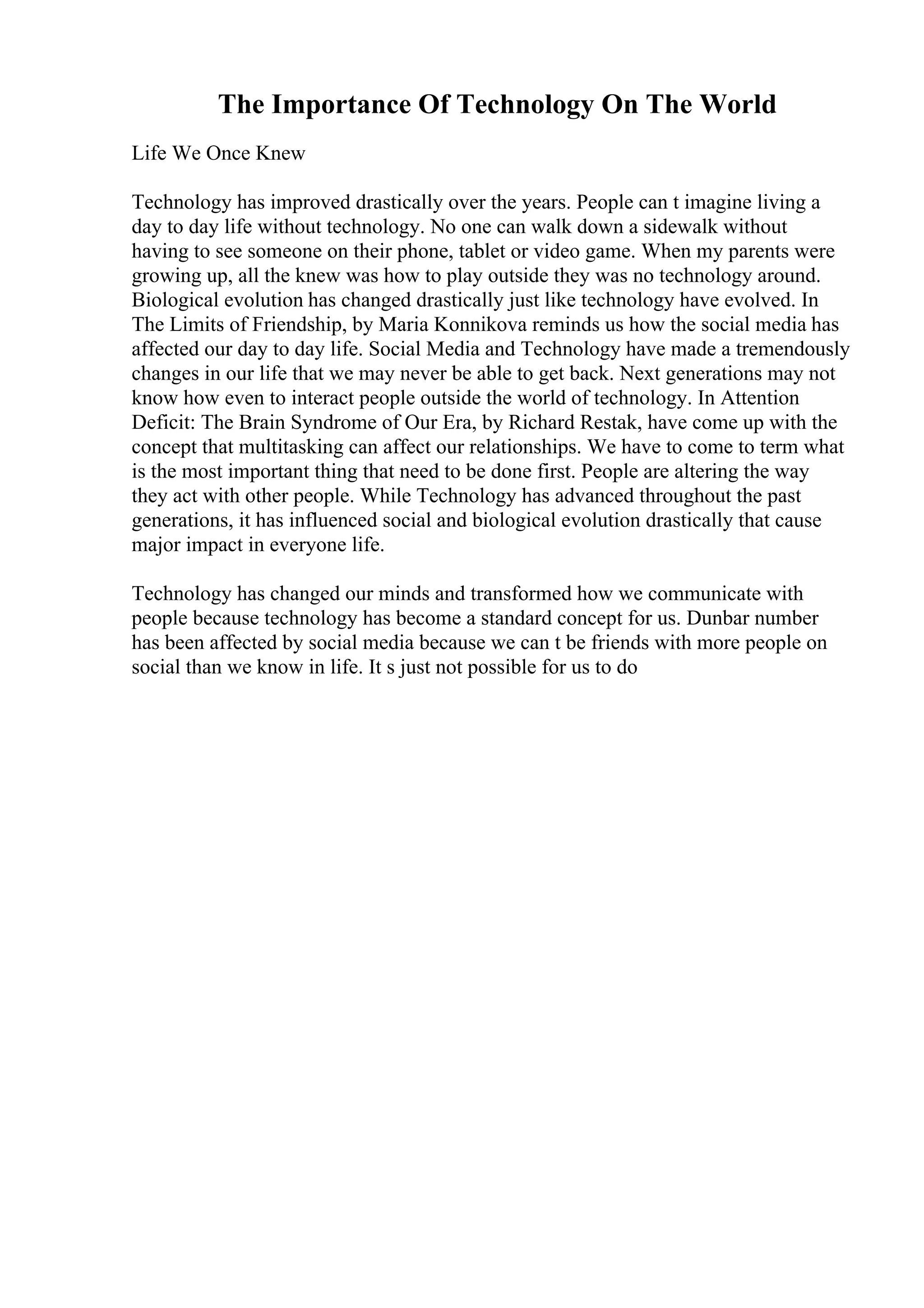 The Importance Of Technology On The World
Life We Once Knew
Technology has improved drastically over the years. People can t imagine living a
day to day life without technology. No one can walk down a sidewalk without
having to see someone on their phone, tablet or video game. When my parents were
growing up, all the knew was how to play outside they was no technology around.
Biological evolution has changed drastically just like technology have evolved. In
The Limits of Friendship, by Maria Konnikova reminds us how the social media has
affected our day to day life. Social Media and Technology have made a tremendously
changes in our life that we may never be able to get back. Next generations may not
know how even to interact people outside the world of technology. In Attention
Deficit: The Brain Syndrome of Our Era, by Richard Restak, have come up with the
concept that multitasking can affect our relationships. We have to come to term what
is the most important thing that need to be done first. People are altering the way
they act with other people. While Technology has advanced throughout the past
generations, it has influenced social and biological evolution drastically that cause
major impact in everyone life.
Technology has changed our minds and transformed how we communicate with
people because technology has become a standard concept for us. Dunbar number
has been affected by social media because we can t be friends with more people on
social than we know in life. It s just not possible for us to do
 