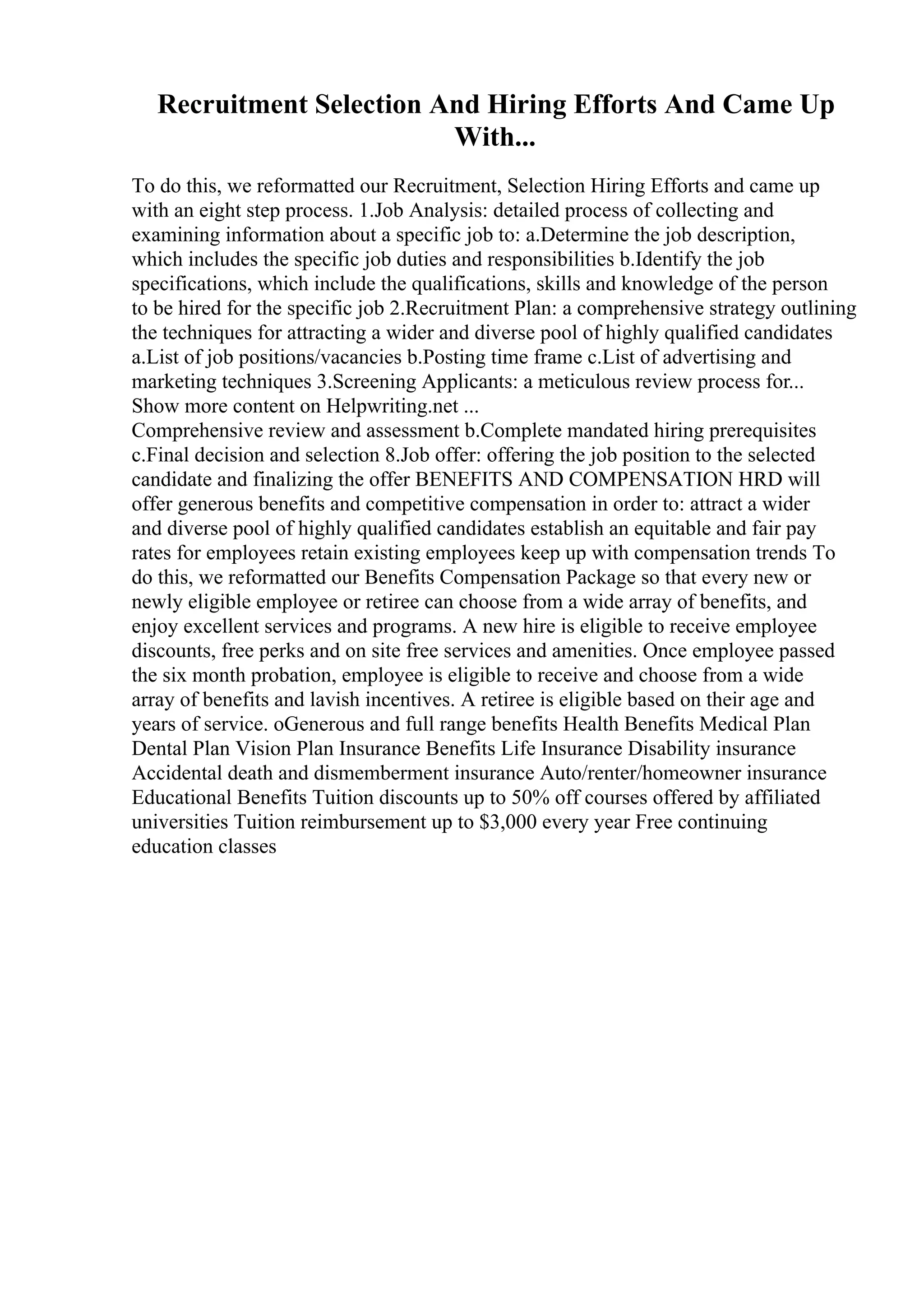 Recruitment Selection And Hiring Efforts And Came Up
With...
To do this, we reformatted our Recruitment, Selection Hiring Efforts and came up
with an eight step process. 1.Job Analysis: detailed process of collecting and
examining information about a specific job to: a.Determine the job description,
which includes the specific job duties and responsibilities b.Identify the job
specifications, which include the qualifications, skills and knowledge of the person
to be hired for the specific job 2.Recruitment Plan: a comprehensive strategy outlining
the techniques for attracting a wider and diverse pool of highly qualified candidates
a.List of job positions/vacancies b.Posting time frame c.List of advertising and
marketing techniques 3.Screening Applicants: a meticulous review process for...
Show more content on Helpwriting.net ...
Comprehensive review and assessment b.Complete mandated hiring prerequisites
c.Final decision and selection 8.Job offer: offering the job position to the selected
candidate and finalizing the offer BENEFITS AND COMPENSATION HRD will
offer generous benefits and competitive compensation in order to: attract a wider
and diverse pool of highly qualified candidates establish an equitable and fair pay
rates for employees retain existing employees keep up with compensation trends To
do this, we reformatted our Benefits Compensation Package so that every new or
newly eligible employee or retiree can choose from a wide array of benefits, and
enjoy excellent services and programs. A new hire is eligible to receive employee
discounts, free perks and on site free services and amenities. Once employee passed
the six month probation, employee is eligible to receive and choose from a wide
array of benefits and lavish incentives. A retiree is eligible based on their age and
years of service. oGenerous and full range benefits Health Benefits Medical Plan
Dental Plan Vision Plan Insurance Benefits Life Insurance Disability insurance
Accidental death and dismemberment insurance Auto/renter/homeowner insurance
Educational Benefits Tuition discounts up to 50% off courses offered by affiliated
universities Tuition reimbursement up to $3,000 every year Free continuing
education classes
 