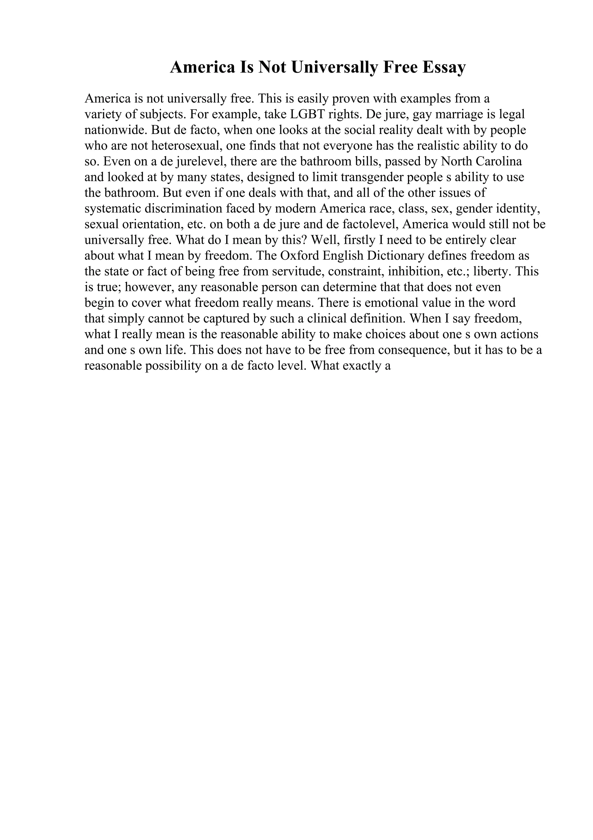 America Is Not Universally Free Essay
America is not universally free. This is easily proven with examples from a
variety of subjects. For example, take LGBT rights. De jure, gay marriage is legal
nationwide. But de facto, when one looks at the social reality dealt with by people
who are not heterosexual, one finds that not everyone has the realistic ability to do
so. Even on a de jurelevel, there are the bathroom bills, passed by North Carolina
and looked at by many states, designed to limit transgender people s ability to use
the bathroom. But even if one deals with that, and all of the other issues of
systematic discrimination faced by modern America race, class, sex, gender identity,
sexual orientation, etc. on both a de jure and de factolevel, America would still not be
universally free. What do I mean by this? Well, firstly I need to be entirely clear
about what I mean by freedom. The Oxford English Dictionary defines freedom as
the state or fact of being free from servitude, constraint, inhibition, etc.; liberty. This
is true; however, any reasonable person can determine that that does not even
begin to cover what freedom really means. There is emotional value in the word
that simply cannot be captured by such a clinical definition. When I say freedom,
what I really mean is the reasonable ability to make choices about one s own actions
and one s own life. This does not have to be free from consequence, but it has to be a
reasonable possibility on a de facto level. What exactly a
 